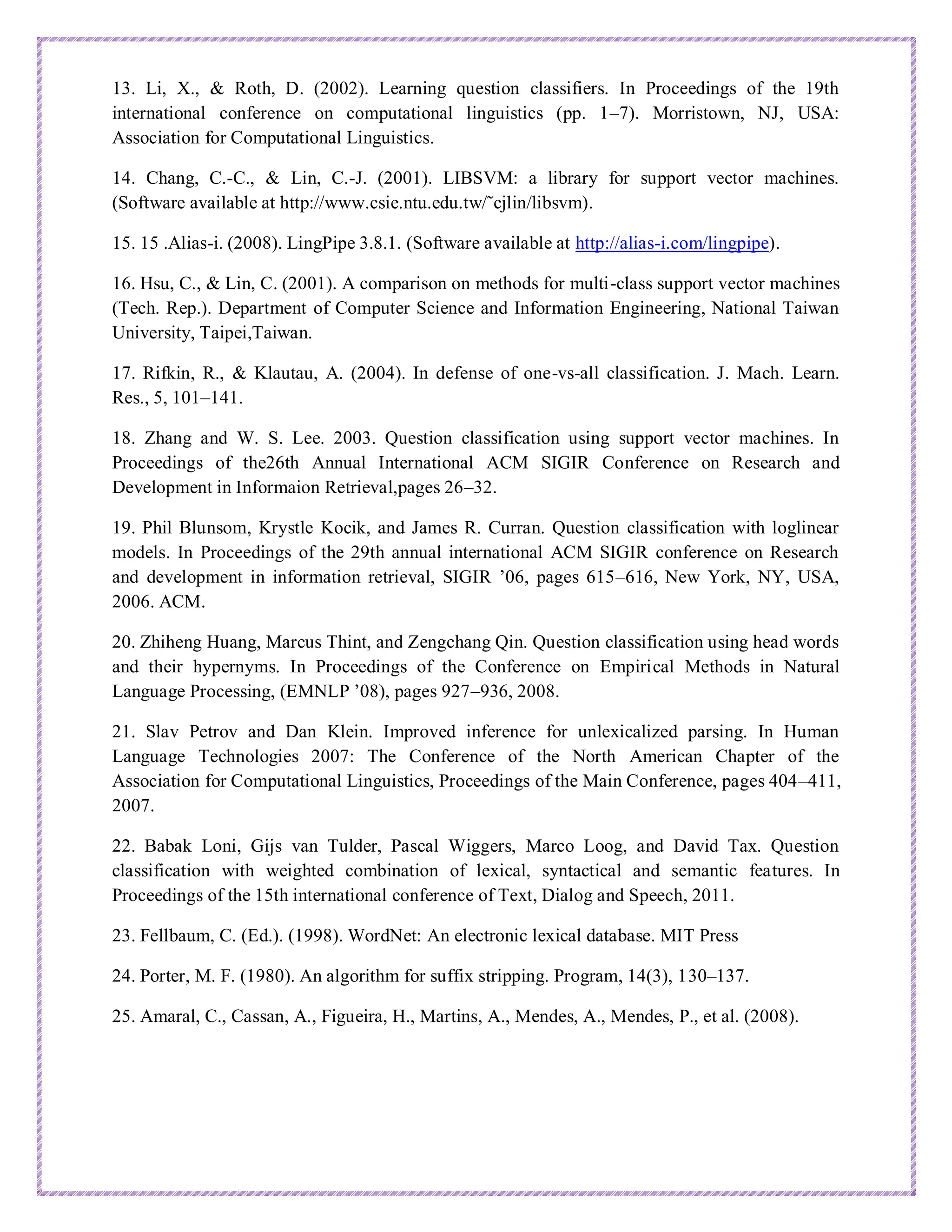 13. Li, X., & Roth, D. (2002). Learning question classifiers. In Proceedings of the 19th
international conference on computational linguistics (pp. 1–7). Morristown, NJ, USA:
Association for Computational Linguistics.
14. Chang, C.-C., & Lin, C.-J. (2001). LIBSVM: a library for support vector machines.
(Software available at http://www.csie.ntu.edu.tw/˜cjlin/libsvm).
15. 15 .Alias-i. (2008). LingPipe 3.8.1. (Software available at http://alias-i.com/lingpipe).
16. Hsu, C., & Lin, C. (2001). A comparison on methods for multi-class support vector machines
(Tech. Rep.). Department of Computer Science and Information Engineering, National Taiwan
University, Taipei,Taiwan.
17. Rifkin, R., & Klautau, A. (2004). In defense of one-vs-all classification. J. Mach. Learn.
Res., 5, 101–141.
18. Zhang and W. S. Lee. 2003. Question classification using support vector machines. In
Proceedings of the26th Annual International ACM SIGIR Conference on Research and
Development in Informaion Retrieval,pages 26–32.
19. Phil Blunsom, Krystle Kocik, and James R. Curran. Question classification with loglinear
models. In Proceedings of the 29th annual international ACM SIGIR conference on Research
and development in information retrieval, SIGIR ’06, pages 615–616, New York, NY, USA,
2006. ACM.
20. Zhiheng Huang, Marcus Thint, and Zengchang Qin. Question classification using head words
and their hypernyms. In Proceedings of the Conference on Empirical Methods in Natural
Language Processing, (EMNLP ’08), pages 927–936, 2008.
21. Slav Petrov and Dan Klein. Improved inference for unlexicalized parsing. In Human
Language Technologies 2007: The Conference of the North American Chapter of the
Association for Computational Linguistics, Proceedings of the Main Conference, pages 404–411,
2007.
22. Babak Loni, Gijs van Tulder, Pascal Wiggers, Marco Loog, and David Tax. Question
classification with weighted combination of lexical, syntactical and semantic features. In
Proceedings of the 15th international conference of Text, Dialog and Speech, 2011.
23. Fellbaum, C. (Ed.). (1998). WordNet: An electronic lexical database. MIT Press
24. Porter, M. F. (1980). An algorithm for suffix stripping. Program, 14(3), 130–137.
25. Amaral, C., Cassan, A., Figueira, H., Martins, A., Mendes, A., Mendes, P., et al. (2008).
 