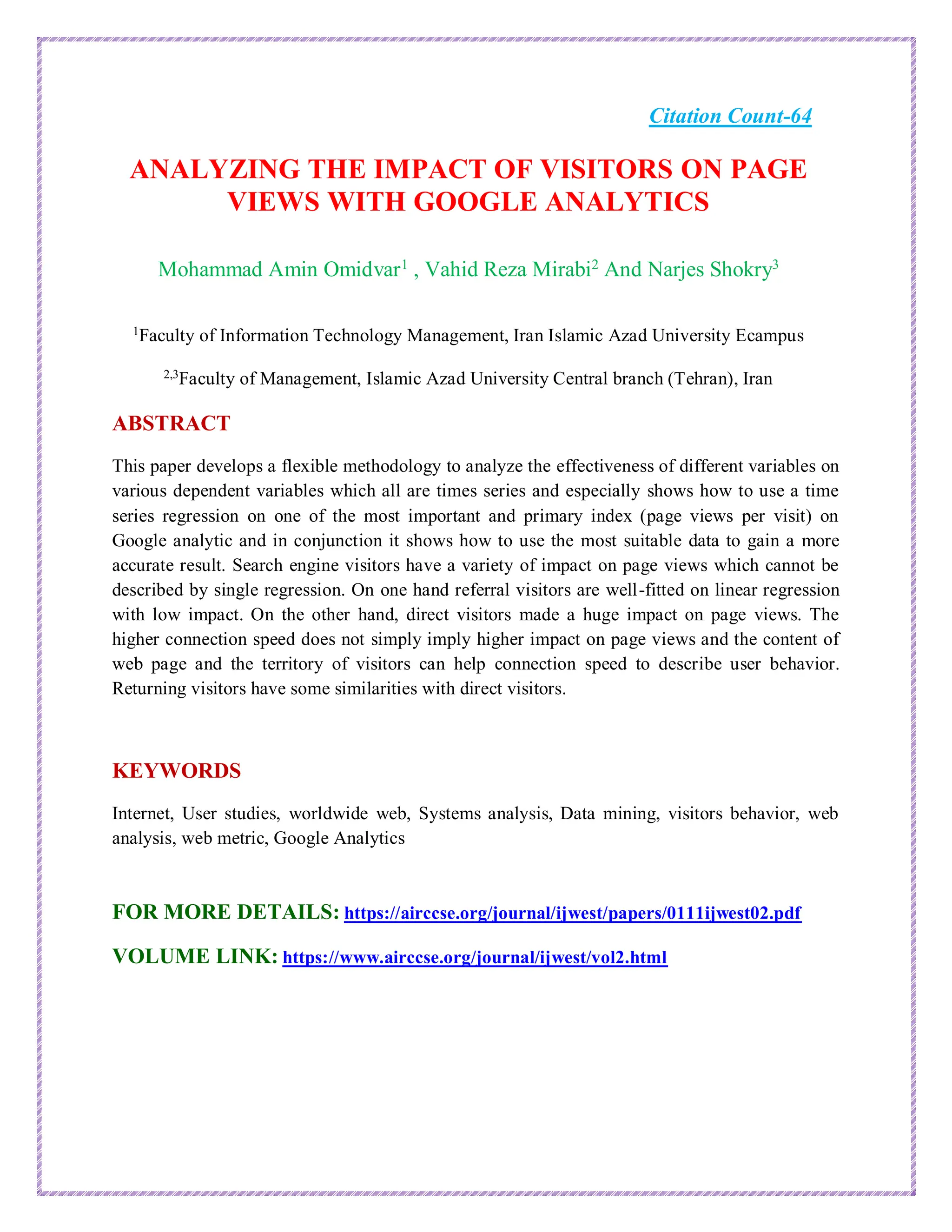 Citation Count-64
ANALYZING THE IMPACT OF VISITORS ON PAGE
VIEWS WITH GOOGLE ANALYTICS
Mohammad Amin Omidvar1
, Vahid Reza Mirabi2
And Narjes Shokry3
1
Faculty of Information Technology Management, Iran Islamic Azad University Ecampus
2,3
Faculty of Management, Islamic Azad University Central branch (Tehran), Iran
ABSTRACT
This paper develops a flexible methodology to analyze the effectiveness of different variables on
various dependent variables which all are times series and especially shows how to use a time
series regression on one of the most important and primary index (page views per visit) on
Google analytic and in conjunction it shows how to use the most suitable data to gain a more
accurate result. Search engine visitors have a variety of impact on page views which cannot be
described by single regression. On one hand referral visitors are well-fitted on linear regression
with low impact. On the other hand, direct visitors made a huge impact on page views. The
higher connection speed does not simply imply higher impact on page views and the content of
web page and the territory of visitors can help connection speed to describe user behavior.
Returning visitors have some similarities with direct visitors.
KEYWORDS
Internet, User studies, worldwide web, Systems analysis, Data mining, visitors behavior, web
analysis, web metric, Google Analytics
FOR MORE DETAILS: https://airccse.org/journal/ijwest/papers/0111ijwest02.pdf
VOLUME LINK: https://www.airccse.org/journal/ijwest/vol2.html
 