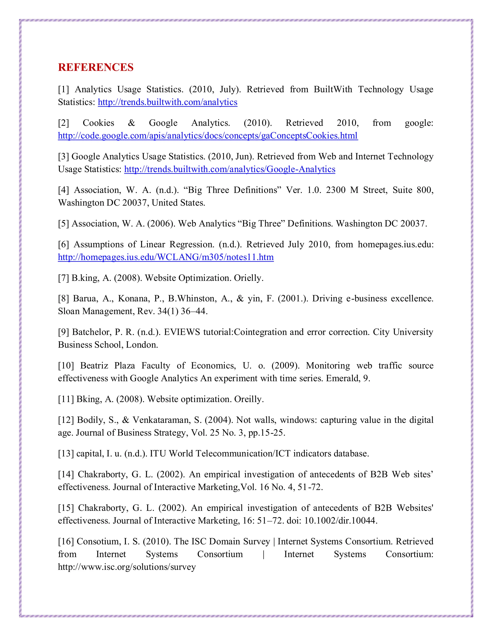 REFERENCES
[1] Analytics Usage Statistics. (2010, July). Retrieved from BuiltWith Technology Usage
Statistics: http://trends.builtwith.com/analytics
[2] Cookies & Google Analytics. (2010). Retrieved 2010, from google:
http://code.google.com/apis/analytics/docs/concepts/gaConceptsCookies.html
[3] Google Analytics Usage Statistics. (2010, Jun). Retrieved from Web and Internet Technology
Usage Statistics: http://trends.builtwith.com/analytics/Google-Analytics
[4] Association, W. A. (n.d.). “Big Three Definitions” Ver. 1.0. 2300 M Street, Suite 800,
Washington DC 20037, United States.
[5] Association, W. A. (2006). Web Analytics “Big Three” Definitions. Washington DC 20037.
[6] Assumptions of Linear Regression. (n.d.). Retrieved July 2010, from homepages.ius.edu:
http://homepages.ius.edu/WCLANG/m305/notes11.htm
[7] B.king, A. (2008). Website Optimization. Orielly.
[8] Barua, A., Konana, P., B.Whinston, A., & yin, F. (2001.). Driving e-business excellence.
Sloan Management, Rev. 34(1) 36–44.
[9] Batchelor, P. R. (n.d.). EVIEWS tutorial:Cointegration and error correction. City University
Business School, London.
[10] Beatriz Plaza Faculty of Economics, U. o. (2009). Monitoring web traffic source
effectiveness with Google Analytics An experiment with time series. Emerald, 9.
[11] Bking, A. (2008). Website optimization. Oreilly.
[12] Bodily, S., & Venkataraman, S. (2004). Not walls, windows: capturing value in the digital
age. Journal of Business Strategy, Vol. 25 No. 3, pp.15-25.
[13] capital, I. u. (n.d.). ITU World Telecommunication/ICT indicators database.
[14] Chakraborty, G. L. (2002). An empirical investigation of antecedents of B2B Web sites’
effectiveness. Journal of Interactive Marketing,Vol. 16 No. 4, 51-72.
[15] Chakraborty, G. L. (2002). An empirical investigation of antecedents of B2B Websites'
effectiveness. Journal of Interactive Marketing, 16: 51–72. doi: 10.1002/dir.10044.
[16] Consotium, I. S. (2010). The ISC Domain Survey | Internet Systems Consortium. Retrieved
from Internet Systems Consortium | Internet Systems Consortium:
http://www.isc.org/solutions/survey
 