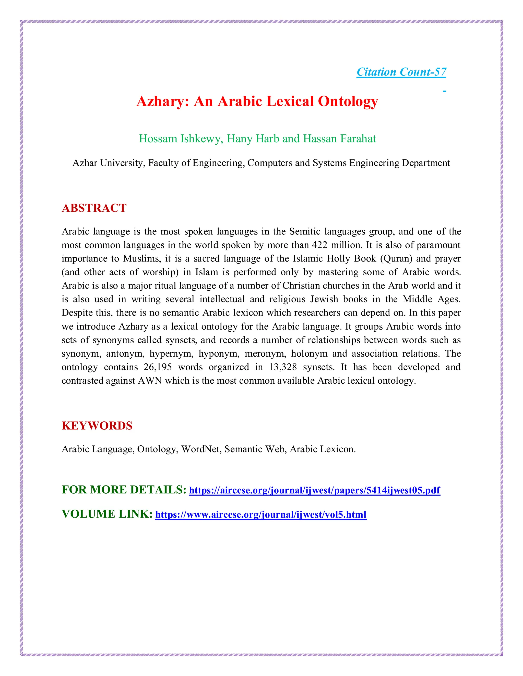 Citation Count-57
Azhary: An Arabic Lexical Ontology
Hossam Ishkewy, Hany Harb and Hassan Farahat
Azhar University, Faculty of Engineering, Computers and Systems Engineering Department
ABSTRACT
Arabic language is the most spoken languages in the Semitic languages group, and one of the
most common languages in the world spoken by more than 422 million. It is also of paramount
importance to Muslims, it is a sacred language of the Islamic Holly Book (Quran) and prayer
(and other acts of worship) in Islam is performed only by mastering some of Arabic words.
Arabic is also a major ritual language of a number of Christian churches in the Arab world and it
is also used in writing several intellectual and religious Jewish books in the Middle Ages.
Despite this, there is no semantic Arabic lexicon which researchers can depend on. In this paper
we introduce Azhary as a lexical ontology for the Arabic language. It groups Arabic words into
sets of synonyms called synsets, and records a number of relationships between words such as
synonym, antonym, hypernym, hyponym, meronym, holonym and association relations. The
ontology contains 26,195 words organized in 13,328 synsets. It has been developed and
contrasted against AWN which is the most common available Arabic lexical ontology.
KEYWORDS
Arabic Language, Ontology, WordNet, Semantic Web, Arabic Lexicon.
FOR MORE DETAILS: https://airccse.org/journal/ijwest/papers/5414ijwest05.pdf
VOLUME LINK: https://www.airccse.org/journal/ijwest/vol5.html
 