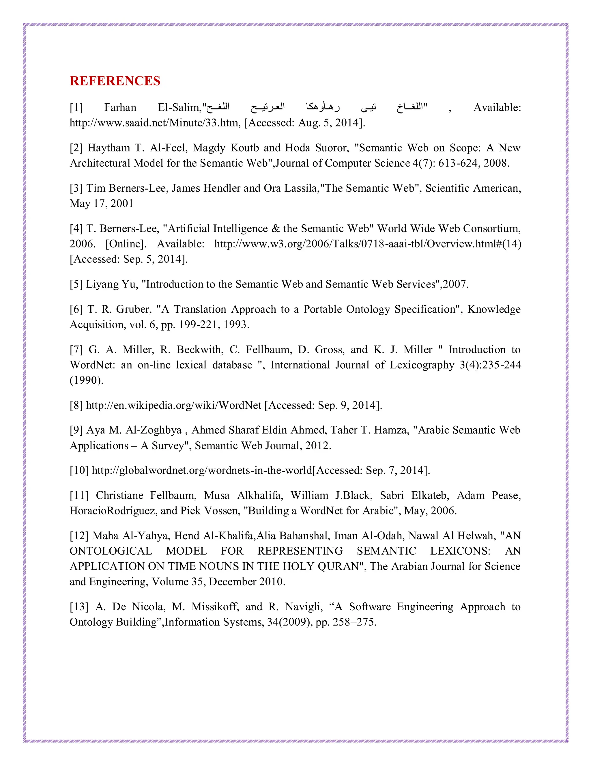 REFERENCES
[1] Farhan El-Salim,"‫اللغــح‬ ‫العـرتيــح‬ ‫وهكا‬ً‫ا‬‫رهـ‬ ‫تيـي‬ ‫"اللغــاخ‬ , Available:
http://www.saaid.net/Minute/33.htm, [Accessed: Aug. 5, 2014].
[2] Haytham T. Al-Feel, Magdy Koutb and Hoda Suoror, "Semantic Web on Scope: A New
Architectural Model for the Semantic Web",Journal of Computer Science 4(7): 613-624, 2008.
[3] Tim Berners-Lee, James Hendler and Ora Lassila,"The Semantic Web", Scientific American,
May 17, 2001
[4] T. Berners-Lee, "Artificial Intelligence & the Semantic Web" World Wide Web Consortium,
2006. [Online]. Available: http://www.w3.org/2006/Talks/0718-aaai-tbl/Overview.html#(14)
[Accessed: Sep. 5, 2014].
[5] Liyang Yu, "Introduction to the Semantic Web and Semantic Web Services",2007.
[6] T. R. Gruber, "A Translation Approach to a Portable Ontology Specification", Knowledge
Acquisition, vol. 6, pp. 199-221, 1993.
[7] G. A. Miller, R. Beckwith, C. Fellbaum, D. Gross, and K. J. Miller " Introduction to
WordNet: an on-line lexical database ", International Journal of Lexicography 3(4):235-244
(1990).
[8] http://en.wikipedia.org/wiki/WordNet [Accessed: Sep. 9, 2014].
[9] Aya M. Al‐Zoghbya , Ahmed Sharaf Eldin Ahmed, Taher T. Hamza, "Arabic Semantic Web
Applications – A Survey", Semantic Web Journal, 2012.
[10] http://globalwordnet.org/wordnets-in-the-world[Accessed: Sep. 7, 2014].
[11] Christiane Fellbaum, Musa Alkhalifa, William J.Black, Sabri Elkateb, Adam Pease,
HoracioRodríguez, and Piek Vossen, "Building a WordNet for Arabic", May, 2006.
[12] Maha Al-Yahya, Hend Al-Khalifa,Alia Bahanshal, Iman Al-Odah, Nawal Al Helwah, "AN
ONTOLOGICAL MODEL FOR REPRESENTING SEMANTIC LEXICONS: AN
APPLICATION ON TIME NOUNS IN THE HOLY QURAN", The Arabian Journal for Science
and Engineering, Volume 35, December 2010.
[13] A. De Nicola, M. Missikoff, and R. Navigli, “A Software Engineering Approach to
Ontology Building”,Information Systems, 34(2009), pp. 258–275.
 