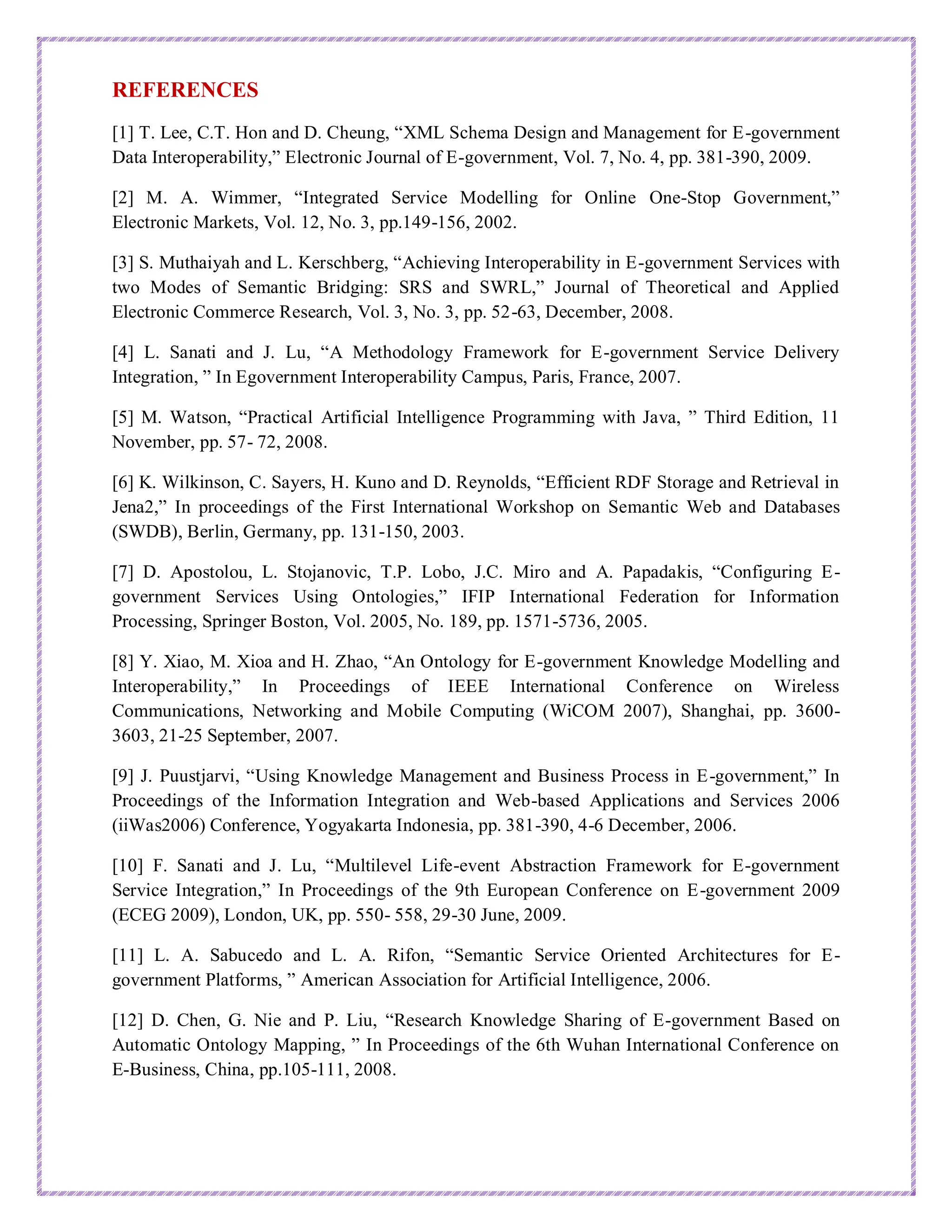 REFERENCES
[1] T. Lee, C.T. Hon and D. Cheung, “XML Schema Design and Management for E-government
Data Interoperability,” Electronic Journal of E-government, Vol. 7, No. 4, pp. 381-390, 2009.
[2] M. A. Wimmer, “Integrated Service Modelling for Online One-Stop Government,”
Electronic Markets, Vol. 12, No. 3, pp.149-156, 2002.
[3] S. Muthaiyah and L. Kerschberg, “Achieving Interoperability in E-government Services with
two Modes of Semantic Bridging: SRS and SWRL,” Journal of Theoretical and Applied
Electronic Commerce Research, Vol. 3, No. 3, pp. 52-63, December, 2008.
[4] L. Sanati and J. Lu, “A Methodology Framework for E-government Service Delivery
Integration, ” In Egovernment Interoperability Campus, Paris, France, 2007.
[5] M. Watson, “Practical Artificial Intelligence Programming with Java, ” Third Edition, 11
November, pp. 57- 72, 2008.
[6] K. Wilkinson, C. Sayers, H. Kuno and D. Reynolds, “Efficient RDF Storage and Retrieval in
Jena2,” In proceedings of the First International Workshop on Semantic Web and Databases
(SWDB), Berlin, Germany, pp. 131-150, 2003.
[7] D. Apostolou, L. Stojanovic, T.P. Lobo, J.C. Miro and A. Papadakis, “Configuring E-
government Services Using Ontologies,” IFIP International Federation for Information
Processing, Springer Boston, Vol. 2005, No. 189, pp. 1571-5736, 2005.
[8] Y. Xiao, M. Xioa and H. Zhao, “An Ontology for E-government Knowledge Modelling and
Interoperability,” In Proceedings of IEEE International Conference on Wireless
Communications, Networking and Mobile Computing (WiCOM 2007), Shanghai, pp. 3600-
3603, 21-25 September, 2007.
[9] J. Puustjarvi, “Using Knowledge Management and Business Process in E-government,” In
Proceedings of the Information Integration and Web-based Applications and Services 2006
(iiWas2006) Conference, Yogyakarta Indonesia, pp. 381-390, 4-6 December, 2006.
[10] F. Sanati and J. Lu, “Multilevel Life-event Abstraction Framework for E-government
Service Integration,” In Proceedings of the 9th European Conference on E-government 2009
(ECEG 2009), London, UK, pp. 550- 558, 29-30 June, 2009.
[11] L. A. Sabucedo and L. A. Rifon, “Semantic Service Oriented Architectures for E-
government Platforms, ” American Association for Artificial Intelligence, 2006.
[12] D. Chen, G. Nie and P. Liu, “Research Knowledge Sharing of E-government Based on
Automatic Ontology Mapping, ” In Proceedings of the 6th Wuhan International Conference on
E-Business, China, pp.105-111, 2008.
 