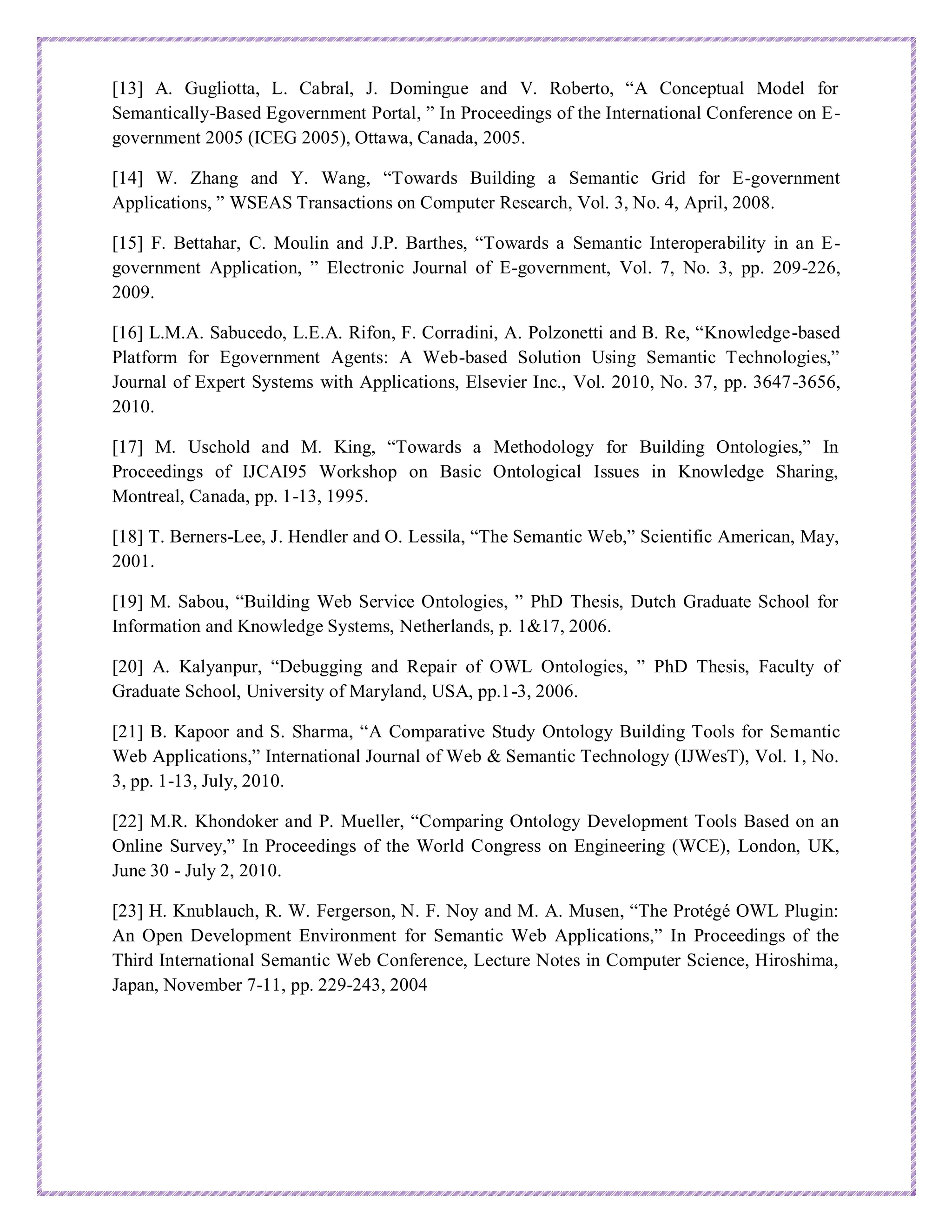 [13] A. Gugliotta, L. Cabral, J. Domingue and V. Roberto, “A Conceptual Model for
Semantically-Based Egovernment Portal, ” In Proceedings of the International Conference on E-
government 2005 (ICEG 2005), Ottawa, Canada, 2005.
[14] W. Zhang and Y. Wang, “Towards Building a Semantic Grid for E-government
Applications, ” WSEAS Transactions on Computer Research, Vol. 3, No. 4, April, 2008.
[15] F. Bettahar, C. Moulin and J.P. Barthes, “Towards a Semantic Interoperability in an E-
government Application, ” Electronic Journal of E-government, Vol. 7, No. 3, pp. 209-226,
2009.
[16] L.M.A. Sabucedo, L.E.A. Rifon, F. Corradini, A. Polzonetti and B. Re, “Knowledge-based
Platform for Egovernment Agents: A Web-based Solution Using Semantic Technologies,”
Journal of Expert Systems with Applications, Elsevier Inc., Vol. 2010, No. 37, pp. 3647-3656,
2010.
[17] M. Uschold and M. King, “Towards a Methodology for Building Ontologies,” In
Proceedings of IJCAI95 Workshop on Basic Ontological Issues in Knowledge Sharing,
Montreal, Canada, pp. 1-13, 1995.
[18] T. Berners-Lee, J. Hendler and O. Lessila, “The Semantic Web,” Scientific American, May,
2001.
[19] M. Sabou, “Building Web Service Ontologies, ” PhD Thesis, Dutch Graduate School for
Information and Knowledge Systems, Netherlands, p. 1&17, 2006.
[20] A. Kalyanpur, “Debugging and Repair of OWL Ontologies, ” PhD Thesis, Faculty of
Graduate School, University of Maryland, USA, pp.1-3, 2006.
[21] B. Kapoor and S. Sharma, “A Comparative Study Ontology Building Tools for Semantic
Web Applications,” International Journal of Web & Semantic Technology (IJWesT), Vol. 1, No.
3, pp. 1-13, July, 2010.
[22] M.R. Khondoker and P. Mueller, “Comparing Ontology Development Tools Based on an
Online Survey,” In Proceedings of the World Congress on Engineering (WCE), London, UK,
June 30 - July 2, 2010.
[23] H. Knublauch, R. W. Fergerson, N. F. Noy and M. A. Musen, “The Protégé OWL Plugin:
An Open Development Environment for Semantic Web Applications,” In Proceedings of the
Third International Semantic Web Conference, Lecture Notes in Computer Science, Hiroshima,
Japan, November 7-11, pp. 229-243, 2004
 