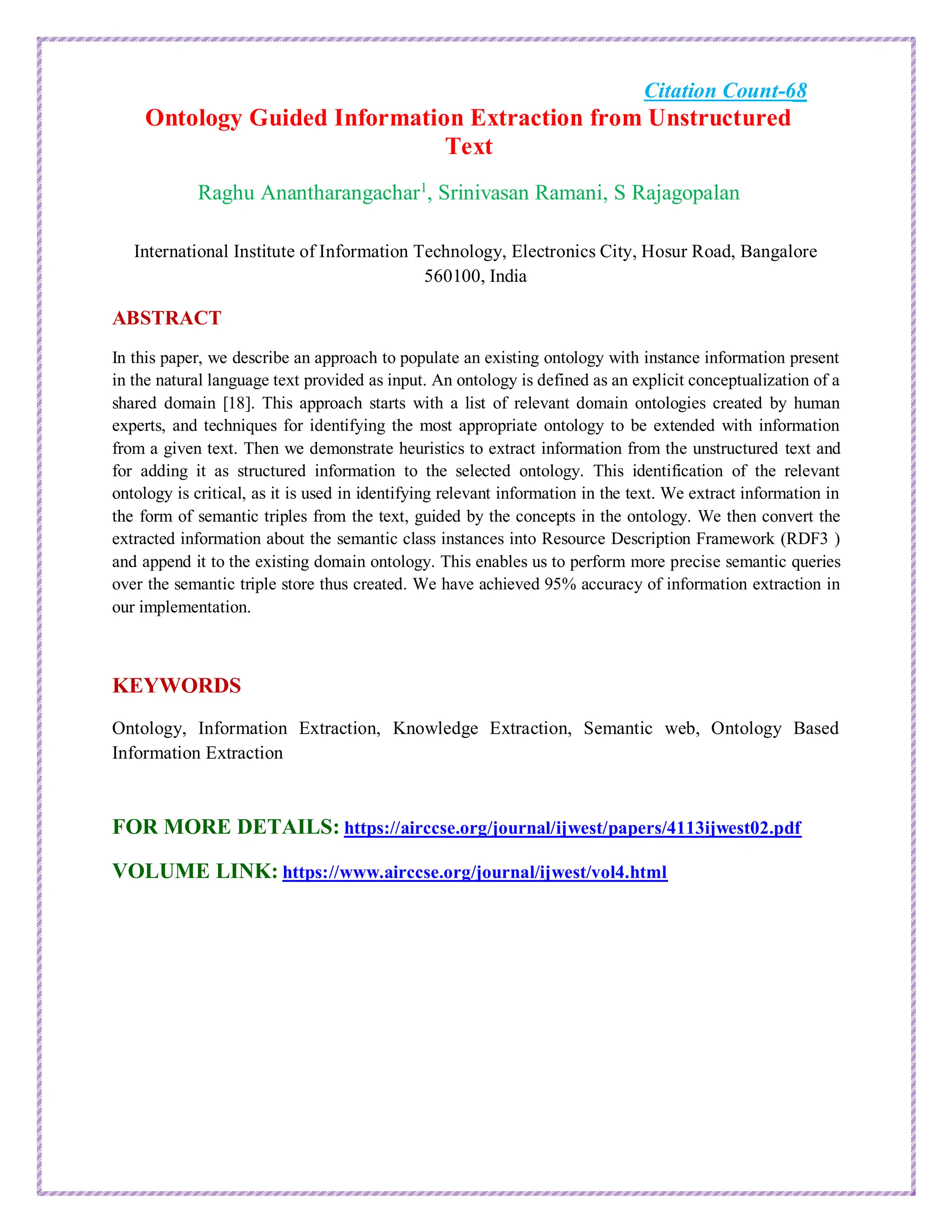 Citation Count-68
Ontology Guided Information Extraction from Unstructured
Text
Raghu Anantharangachar1
, Srinivasan Ramani, S Rajagopalan
International Institute of Information Technology, Electronics City, Hosur Road, Bangalore
560100, India
ABSTRACT
In this paper, we describe an approach to populate an existing ontology with instance information present
in the natural language text provided as input. An ontology is defined as an explicit conceptualization of a
shared domain [18]. This approach starts with a list of relevant domain ontologies created by human
experts, and techniques for identifying the most appropriate ontology to be extended with information
from a given text. Then we demonstrate heuristics to extract information from the unstructured text and
for adding it as structured information to the selected ontology. This identification of the relevant
ontology is critical, as it is used in identifying relevant information in the text. We extract information in
the form of semantic triples from the text, guided by the concepts in the ontology. We then convert the
extracted information about the semantic class instances into Resource Description Framework (RDF3 )
and append it to the existing domain ontology. This enables us to perform more precise semantic queries
over the semantic triple store thus created. We have achieved 95% accuracy of information extraction in
our implementation.
KEYWORDS
Ontology, Information Extraction, Knowledge Extraction, Semantic web, Ontology Based
Information Extraction
FOR MORE DETAILS: https://airccse.org/journal/ijwest/papers/4113ijwest02.pdf
VOLUME LINK: https://www.airccse.org/journal/ijwest/vol4.html
 