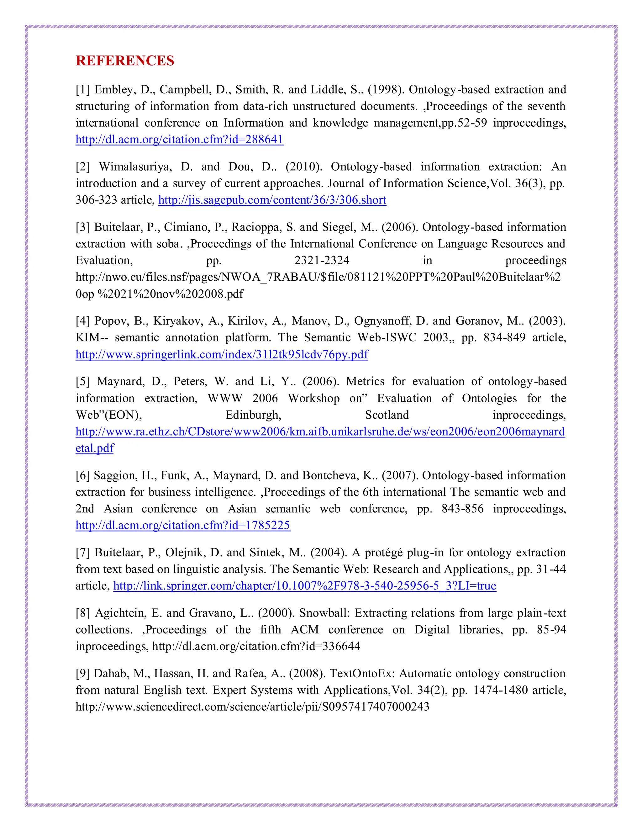 REFERENCES
[1] Embley, D., Campbell, D., Smith, R. and Liddle, S.. (1998). Ontology-based extraction and
structuring of information from data-rich unstructured documents. ,Proceedings of the seventh
international conference on Information and knowledge management,pp.52-59 inproceedings,
http://dl.acm.org/citation.cfm?id=288641
[2] Wimalasuriya, D. and Dou, D.. (2010). Ontology-based information extraction: An
introduction and a survey of current approaches. Journal of Information Science,Vol. 36(3), pp.
306-323 article, http://jis.sagepub.com/content/36/3/306.short
[3] Buitelaar, P., Cimiano, P., Racioppa, S. and Siegel, M.. (2006). Ontology-based information
extraction with soba. ,Proceedings of the International Conference on Language Resources and
Evaluation, pp. 2321-2324 in proceedings
http://nwo.eu/files.nsf/pages/NWOA_7RABAU/$file/081121%20PPT%20Paul%20Buitelaar%2
0op %2021%20nov%202008.pdf
[4] Popov, B., Kiryakov, A., Kirilov, A., Manov, D., Ognyanoff, D. and Goranov, M.. (2003).
KIM-- semantic annotation platform. The Semantic Web-ISWC 2003,, pp. 834-849 article,
http://www.springerlink.com/index/31l2tk95lcdv76py.pdf
[5] Maynard, D., Peters, W. and Li, Y.. (2006). Metrics for evaluation of ontology-based
information extraction, WWW 2006 Workshop on” Evaluation of Ontologies for the
Web”(EON), Edinburgh, Scotland inproceedings,
http://www.ra.ethz.ch/CDstore/www2006/km.aifb.unikarlsruhe.de/ws/eon2006/eon2006maynard
etal.pdf
[6] Saggion, H., Funk, A., Maynard, D. and Bontcheva, K.. (2007). Ontology-based information
extraction for business intelligence. ,Proceedings of the 6th international The semantic web and
2nd Asian conference on Asian semantic web conference, pp. 843-856 inproceedings,
http://dl.acm.org/citation.cfm?id=1785225
[7] Buitelaar, P., Olejnik, D. and Sintek, M.. (2004). A protégé plug-in for ontology extraction
from text based on linguistic analysis. The Semantic Web: Research and Applications,, pp. 31-44
article, http://link.springer.com/chapter/10.1007%2F978-3-540-25956-5_3?LI=true
[8] Agichtein, E. and Gravano, L.. (2000). Snowball: Extracting relations from large plain-text
collections. ,Proceedings of the fifth ACM conference on Digital libraries, pp. 85-94
inproceedings, http://dl.acm.org/citation.cfm?id=336644
[9] Dahab, M., Hassan, H. and Rafea, A.. (2008). TextOntoEx: Automatic ontology construction
from natural English text. Expert Systems with Applications,Vol. 34(2), pp. 1474-1480 article,
http://www.sciencedirect.com/science/article/pii/S0957417407000243
 