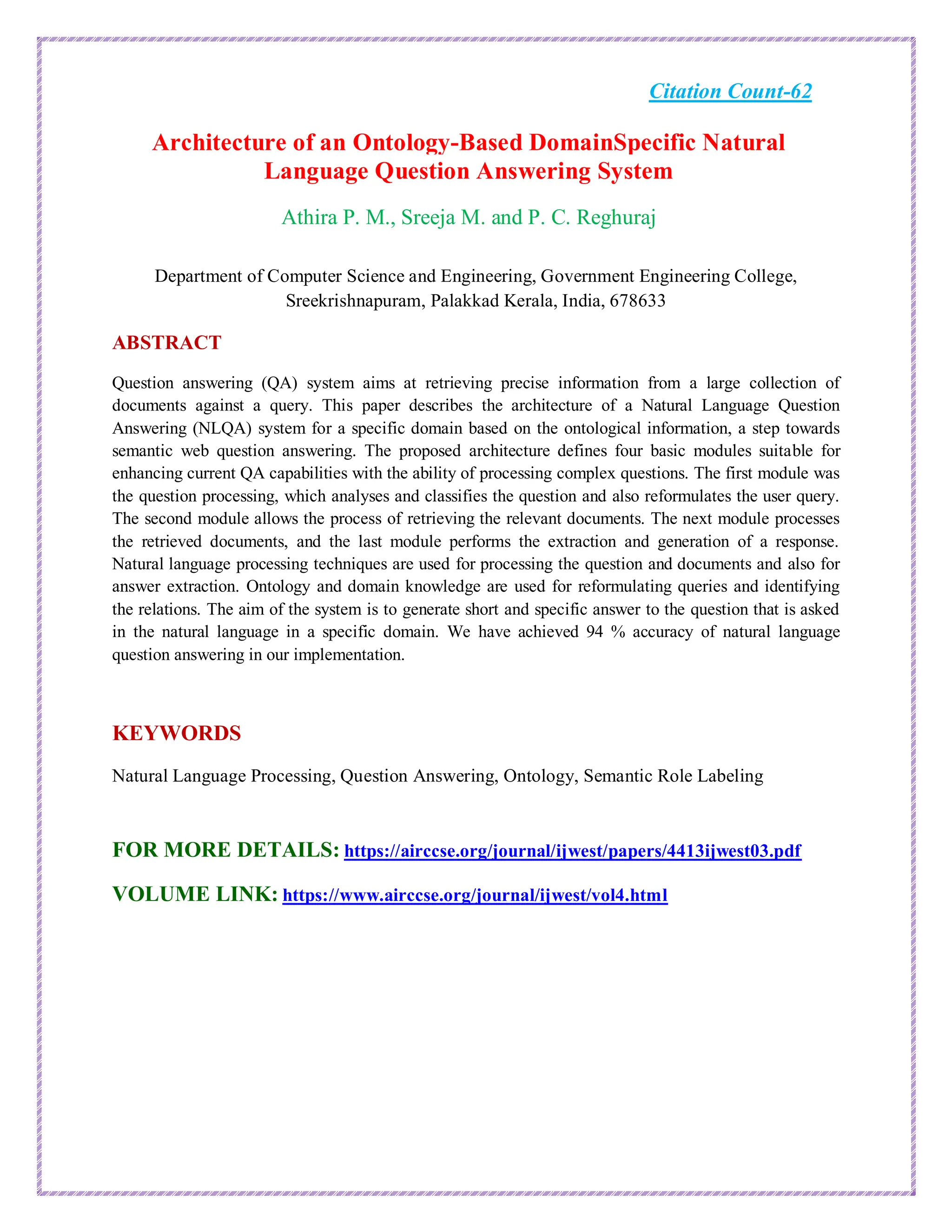 Citation Count-62
Architecture of an Ontology-Based DomainSpecific Natural
Language Question Answering System
Athira P. M., Sreeja M. and P. C. Reghuraj
Department of Computer Science and Engineering, Government Engineering College,
Sreekrishnapuram, Palakkad Kerala, India, 678633
ABSTRACT
Question answering (QA) system aims at retrieving precise information from a large collection of
documents against a query. This paper describes the architecture of a Natural Language Question
Answering (NLQA) system for a specific domain based on the ontological information, a step towards
semantic web question answering. The proposed architecture defines four basic modules suitable for
enhancing current QA capabilities with the ability of processing complex questions. The first module was
the question processing, which analyses and classifies the question and also reformulates the user query.
The second module allows the process of retrieving the relevant documents. The next module processes
the retrieved documents, and the last module performs the extraction and generation of a response.
Natural language processing techniques are used for processing the question and documents and also for
answer extraction. Ontology and domain knowledge are used for reformulating queries and identifying
the relations. The aim of the system is to generate short and specific answer to the question that is asked
in the natural language in a specific domain. We have achieved 94 % accuracy of natural language
question answering in our implementation.
KEYWORDS
Natural Language Processing, Question Answering, Ontology, Semantic Role Labeling
FOR MORE DETAILS: https://airccse.org/journal/ijwest/papers/4413ijwest03.pdf
VOLUME LINK: https://www.airccse.org/journal/ijwest/vol4.html
 