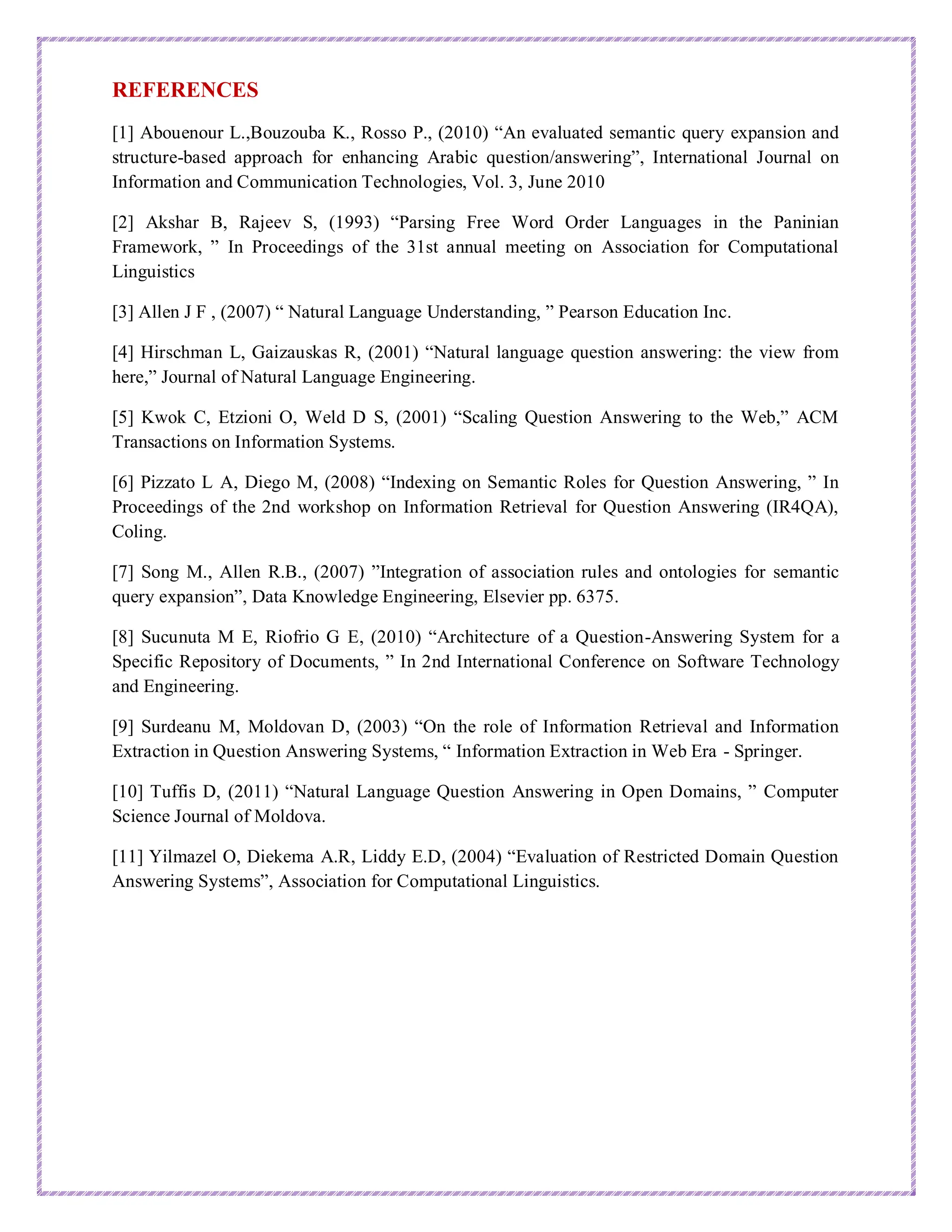 REFERENCES
[1] Abouenour L.,Bouzouba K., Rosso P., (2010) “An evaluated semantic query expansion and
structure-based approach for enhancing Arabic question/answering”, International Journal on
Information and Communication Technologies, Vol. 3, June 2010
[2] Akshar B, Rajeev S, (1993) “Parsing Free Word Order Languages in the Paninian
Framework, ” In Proceedings of the 31st annual meeting on Association for Computational
Linguistics
[3] Allen J F , (2007) “ Natural Language Understanding, ” Pearson Education Inc.
[4] Hirschman L, Gaizauskas R, (2001) “Natural language question answering: the view from
here,” Journal of Natural Language Engineering.
[5] Kwok C, Etzioni O, Weld D S, (2001) “Scaling Question Answering to the Web,” ACM
Transactions on Information Systems.
[6] Pizzato L A, Diego M, (2008) “Indexing on Semantic Roles for Question Answering, ” In
Proceedings of the 2nd workshop on Information Retrieval for Question Answering (IR4QA),
Coling.
[7] Song M., Allen R.B., (2007) ”Integration of association rules and ontologies for semantic
query expansion”, Data Knowledge Engineering, Elsevier pp. 6375.
[8] Sucunuta M E, Riofrio G E, (2010) “Architecture of a Question-Answering System for a
Specific Repository of Documents, ” In 2nd International Conference on Software Technology
and Engineering.
[9] Surdeanu M, Moldovan D, (2003) “On the role of Information Retrieval and Information
Extraction in Question Answering Systems, “ Information Extraction in Web Era - Springer.
[10] Tuffis D, (2011) “Natural Language Question Answering in Open Domains, ” Computer
Science Journal of Moldova.
[11] Yilmazel O, Diekema A.R, Liddy E.D, (2004) “Evaluation of Restricted Domain Question
Answering Systems”, Association for Computational Linguistics.
 