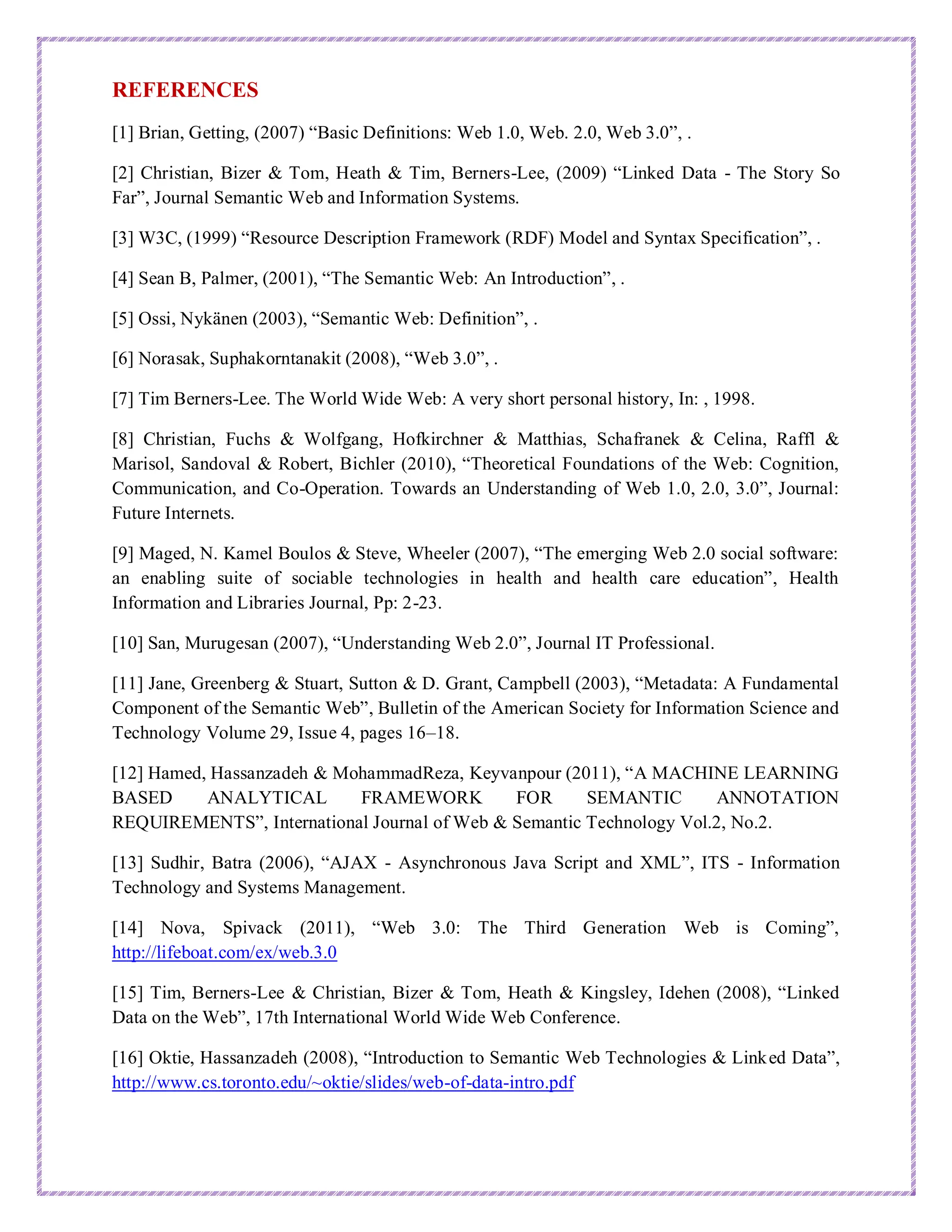 REFERENCES
[1] Brian, Getting, (2007) “Basic Definitions: Web 1.0, Web. 2.0, Web 3.0”, .
[2] Christian, Bizer & Tom, Heath & Tim, Berners-Lee, (2009) “Linked Data - The Story So
Far”, Journal Semantic Web and Information Systems.
[3] W3C, (1999) “Resource Description Framework (RDF) Model and Syntax Specification”, .
[4] Sean B, Palmer, (2001), “The Semantic Web: An Introduction”, .
[5] Ossi, Nykänen (2003), “Semantic Web: Definition”, .
[6] Norasak, Suphakorntanakit (2008), “Web 3.0”, .
[7] Tim Berners-Lee. The World Wide Web: A very short personal history, In: , 1998.
[8] Christian, Fuchs & Wolfgang, Hofkirchner & Matthias, Schafranek & Celina, Raffl &
Marisol, Sandoval & Robert, Bichler (2010), “Theoretical Foundations of the Web: Cognition,
Communication, and Co-Operation. Towards an Understanding of Web 1.0, 2.0, 3.0”, Journal:
Future Internets.
[9] Maged, N. Kamel Boulos & Steve, Wheeler (2007), “The emerging Web 2.0 social software:
an enabling suite of sociable technologies in health and health care education”, Health
Information and Libraries Journal, Pp: 2-23.
[10] San, Murugesan (2007), “Understanding Web 2.0”, Journal IT Professional.
[11] Jane, Greenberg & Stuart, Sutton & D. Grant, Campbell (2003), “Metadata: A Fundamental
Component of the Semantic Web”, Bulletin of the American Society for Information Science and
Technology Volume 29, Issue 4, pages 16–18.
[12] Hamed, Hassanzadeh & MohammadReza, Keyvanpour (2011), “A MACHINE LEARNING
BASED ANALYTICAL FRAMEWORK FOR SEMANTIC ANNOTATION
REQUIREMENTS”, International Journal of Web & Semantic Technology Vol.2, No.2.
[13] Sudhir, Batra (2006), “AJAX - Asynchronous Java Script and XML”, ITS - Information
Technology and Systems Management.
[14] Nova, Spivack (2011), “Web 3.0: The Third Generation Web is Coming”,
http://lifeboat.com/ex/web.3.0
[15] Tim, Berners-Lee & Christian, Bizer & Tom, Heath & Kingsley, Idehen (2008), “Linked
Data on the Web”, 17th International World Wide Web Conference.
[16] Oktie, Hassanzadeh (2008), “Introduction to Semantic Web Technologies & Linked Data”,
http://www.cs.toronto.edu/~oktie/slides/web-of-data-intro.pdf
 
