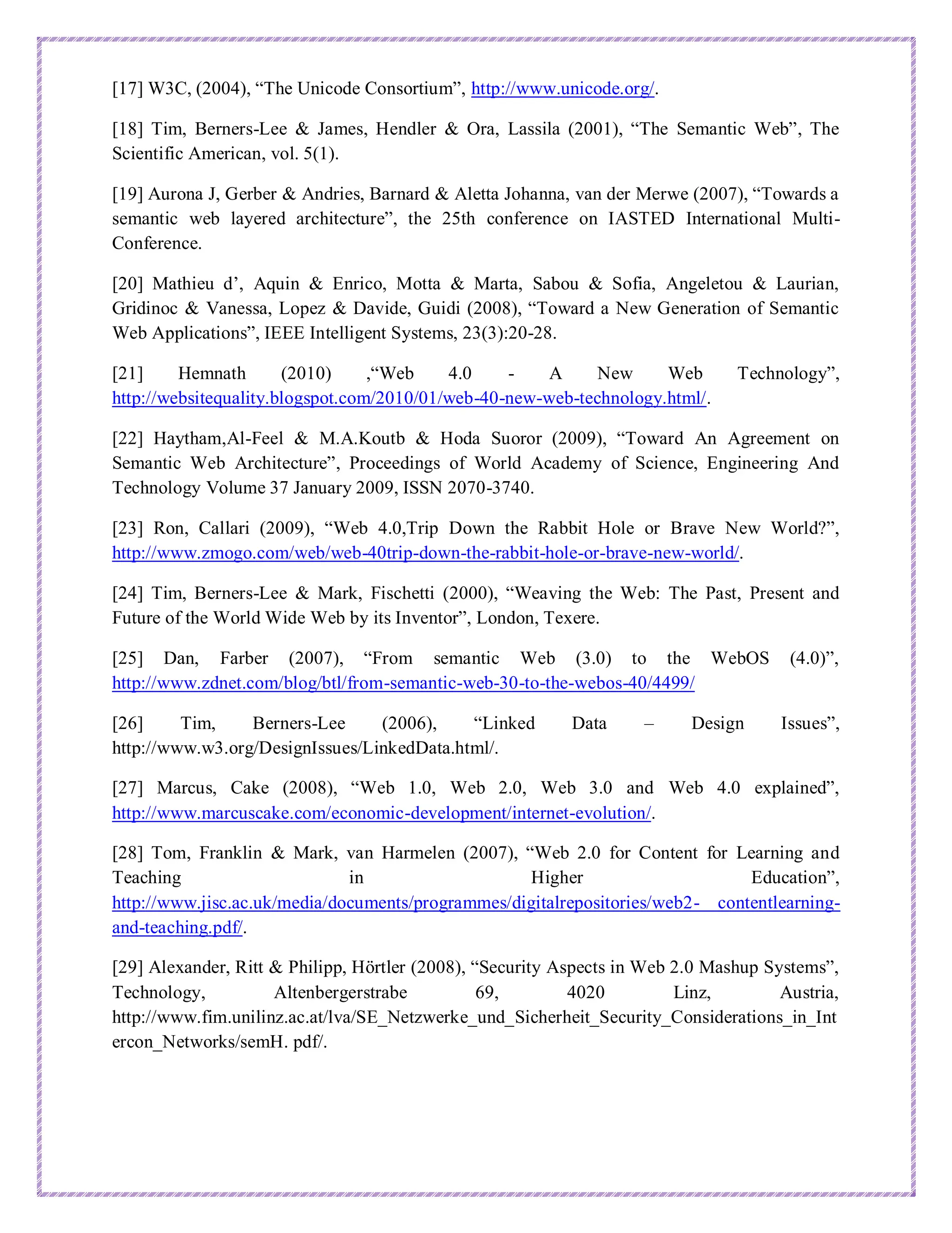 [17] W3C, (2004), “The Unicode Consortium”, http://www.unicode.org/.
[18] Tim, Berners-Lee & James, Hendler & Ora, Lassila (2001), “The Semantic Web”, The
Scientific American, vol. 5(1).
[19] Aurona J, Gerber & Andries, Barnard & Aletta Johanna, van der Merwe (2007), “Towards a
semantic web layered architecture”, the 25th conference on IASTED International Multi-
Conference.
[20] Mathieu d’, Aquin & Enrico, Motta & Marta, Sabou & Sofia, Angeletou & Laurian,
Gridinoc & Vanessa, Lopez & Davide, Guidi (2008), “Toward a New Generation of Semantic
Web Applications”, IEEE Intelligent Systems, 23(3):20-28.
[21] Hemnath (2010) ,“Web 4.0 - A New Web Technology”,
http://websitequality.blogspot.com/2010/01/web-40-new-web-technology.html/.
[22] Haytham,Al-Feel & M.A.Koutb & Hoda Suoror (2009), “Toward An Agreement on
Semantic Web Architecture”, Proceedings of World Academy of Science, Engineering And
Technology Volume 37 January 2009, ISSN 2070-3740.
[23] Ron, Callari (2009), “Web 4.0,Trip Down the Rabbit Hole or Brave New World?”,
http://www.zmogo.com/web/web-40trip-down-the-rabbit-hole-or-brave-new-world/.
[24] Tim, Berners-Lee & Mark, Fischetti (2000), “Weaving the Web: The Past, Present and
Future of the World Wide Web by its Inventor”, London, Texere.
[25] Dan, Farber (2007), “From semantic Web (3.0) to the WebOS (4.0)”,
http://www.zdnet.com/blog/btl/from-semantic-web-30-to-the-webos-40/4499/
[26] Tim, Berners-Lee (2006), “Linked Data – Design Issues”,
http://www.w3.org/DesignIssues/LinkedData.html/.
[27] Marcus, Cake (2008), “Web 1.0, Web 2.0, Web 3.0 and Web 4.0 explained”,
http://www.marcuscake.com/economic-development/internet-evolution/.
[28] Tom, Franklin & Mark, van Harmelen (2007), “Web 2.0 for Content for Learning and
Teaching in Higher Education”,
http://www.jisc.ac.uk/media/documents/programmes/digitalrepositories/web2- contentlearning-
and-teaching.pdf/.
[29] Alexander, Ritt & Philipp, Hörtler (2008), “Security Aspects in Web 2.0 Mashup Systems”,
Technology, Altenbergerstrabe 69, 4020 Linz, Austria,
http://www.fim.unilinz.ac.at/lva/SE_Netzwerke_und_Sicherheit_Security_Considerations_in_Int
ercon_Networks/semH. pdf/.
 