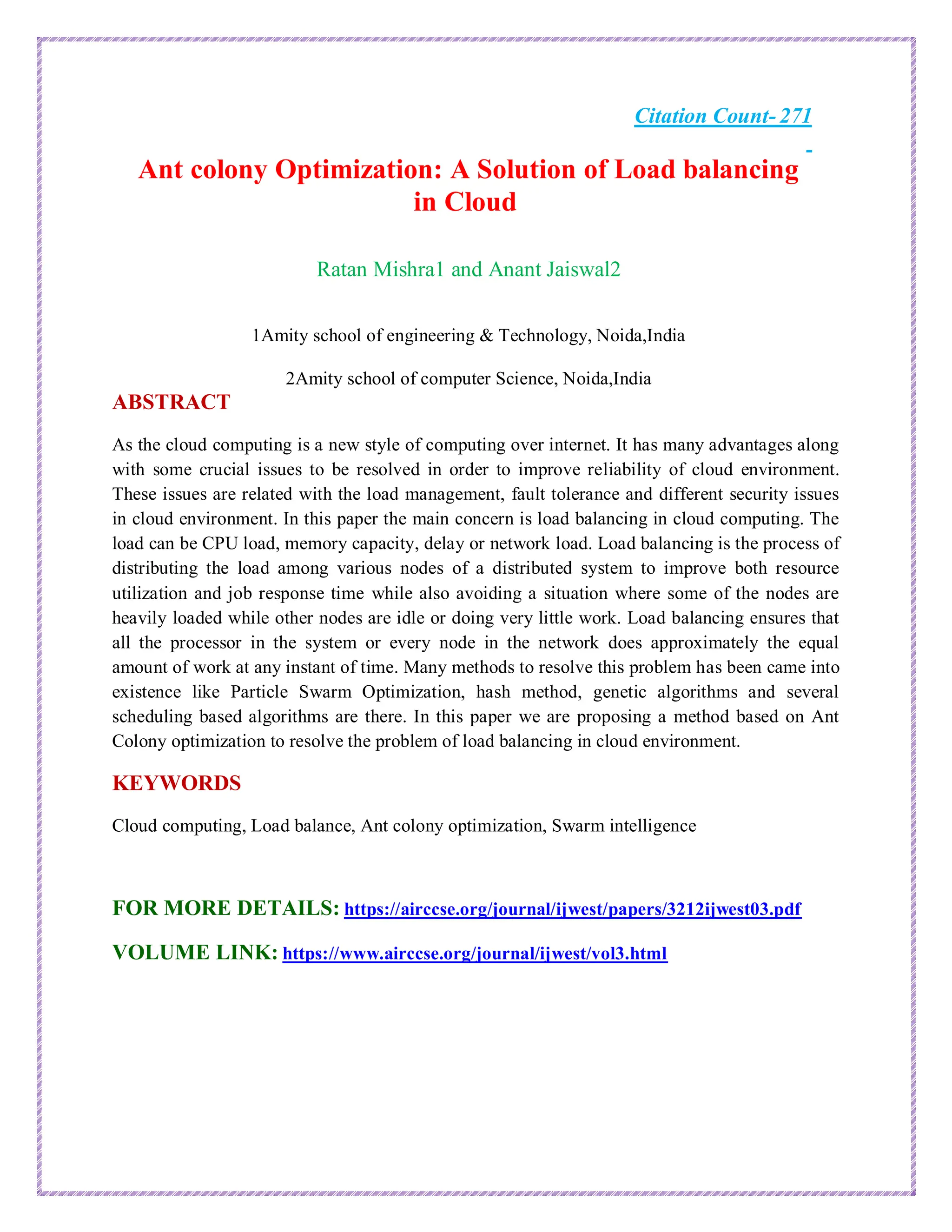 Citation Count- 271
Ant colony Optimization: A Solution of Load balancing
in Cloud
Ratan Mishra1 and Anant Jaiswal2
1Amity school of engineering & Technology, Noida,India
2Amity school of computer Science, Noida,India
ABSTRACT
As the cloud computing is a new style of computing over internet. It has many advantages along
with some crucial issues to be resolved in order to improve reliability of cloud environment.
These issues are related with the load management, fault tolerance and different security issues
in cloud environment. In this paper the main concern is load balancing in cloud computing. The
load can be CPU load, memory capacity, delay or network load. Load balancing is the process of
distributing the load among various nodes of a distributed system to improve both resource
utilization and job response time while also avoiding a situation where some of the nodes are
heavily loaded while other nodes are idle or doing very little work. Load balancing ensures that
all the processor in the system or every node in the network does approximately the equal
amount of work at any instant of time. Many methods to resolve this problem has been came into
existence like Particle Swarm Optimization, hash method, genetic algorithms and several
scheduling based algorithms are there. In this paper we are proposing a method based on Ant
Colony optimization to resolve the problem of load balancing in cloud environment.
KEYWORDS
Cloud computing, Load balance, Ant colony optimization, Swarm intelligence
FOR MORE DETAILS: https://airccse.org/journal/ijwest/papers/3212ijwest03.pdf
VOLUME LINK: https://www.airccse.org/journal/ijwest/vol3.html
 