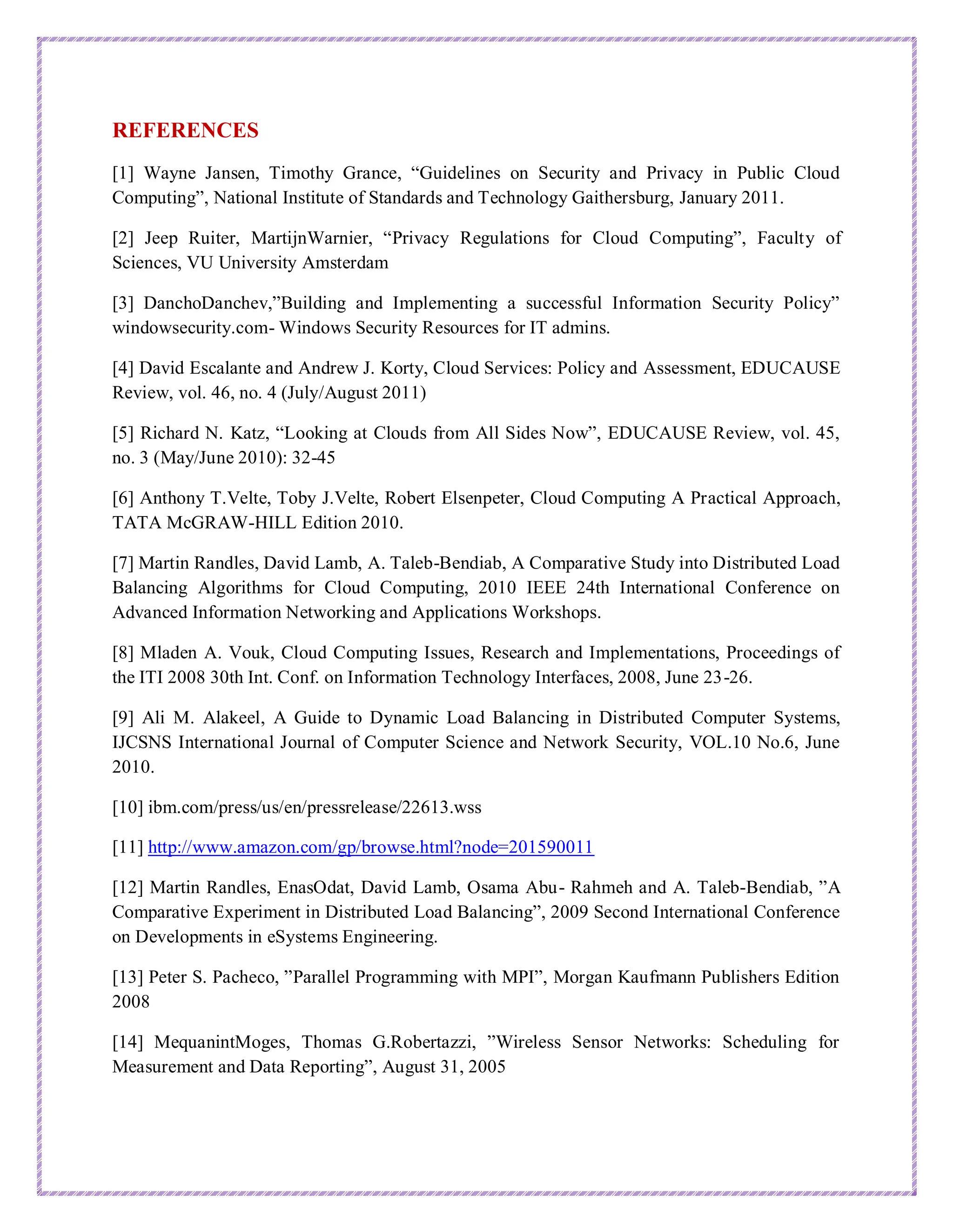 REFERENCES
[1] Wayne Jansen, Timothy Grance, “Guidelines on Security and Privacy in Public Cloud
Computing”, National Institute of Standards and Technology Gaithersburg, January 2011.
[2] Jeep Ruiter, MartijnWarnier, “Privacy Regulations for Cloud Computing”, Faculty of
Sciences, VU University Amsterdam
[3] DanchoDanchev,”Building and Implementing a successful Information Security Policy”
windowsecurity.com- Windows Security Resources for IT admins.
[4] David Escalante and Andrew J. Korty, Cloud Services: Policy and Assessment, EDUCAUSE
Review, vol. 46, no. 4 (July/August 2011)
[5] Richard N. Katz, “Looking at Clouds from All Sides Now”, EDUCAUSE Review, vol. 45,
no. 3 (May/June 2010): 32-45
[6] Anthony T.Velte, Toby J.Velte, Robert Elsenpeter, Cloud Computing A Practical Approach,
TATA McGRAW-HILL Edition 2010.
[7] Martin Randles, David Lamb, A. Taleb-Bendiab, A Comparative Study into Distributed Load
Balancing Algorithms for Cloud Computing, 2010 IEEE 24th International Conference on
Advanced Information Networking and Applications Workshops.
[8] Mladen A. Vouk, Cloud Computing Issues, Research and Implementations, Proceedings of
the ITI 2008 30th Int. Conf. on Information Technology Interfaces, 2008, June 23-26.
[9] Ali M. Alakeel, A Guide to Dynamic Load Balancing in Distributed Computer Systems,
IJCSNS International Journal of Computer Science and Network Security, VOL.10 No.6, June
2010.
[10] ibm.com/press/us/en/pressrelease/22613.wss
[11] http://www.amazon.com/gp/browse.html?node=201590011
[12] Martin Randles, EnasOdat, David Lamb, Osama Abu- Rahmeh and A. Taleb-Bendiab, ”A
Comparative Experiment in Distributed Load Balancing”, 2009 Second International Conference
on Developments in eSystems Engineering.
[13] Peter S. Pacheco, ”Parallel Programming with MPI”, Morgan Kaufmann Publishers Edition
2008
[14] MequanintMoges, Thomas G.Robertazzi, ”Wireless Sensor Networks: Scheduling for
Measurement and Data Reporting”, August 31, 2005
 