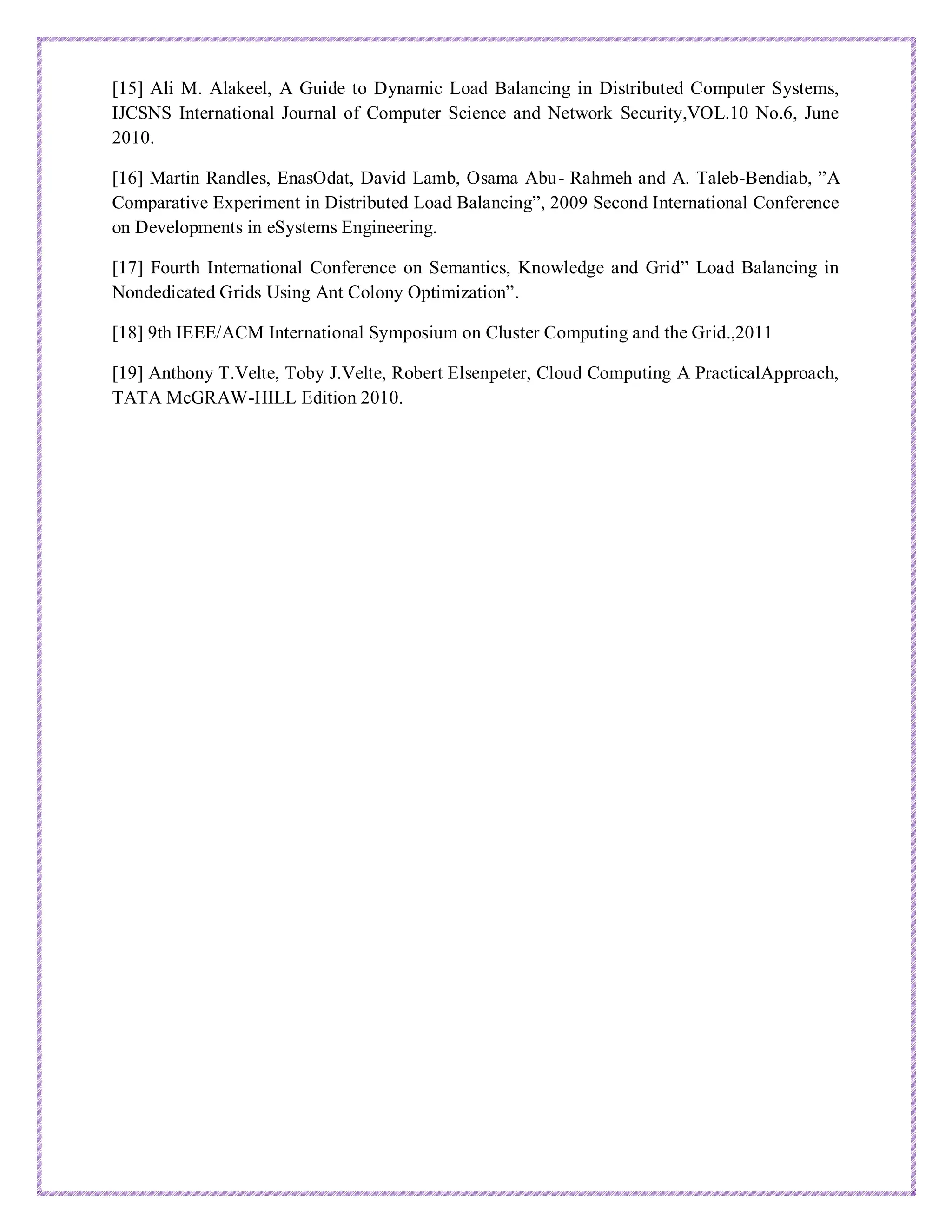 [15] Ali M. Alakeel, A Guide to Dynamic Load Balancing in Distributed Computer Systems,
IJCSNS International Journal of Computer Science and Network Security,VOL.10 No.6, June
2010.
[16] Martin Randles, EnasOdat, David Lamb, Osama Abu- Rahmeh and A. Taleb-Bendiab, ”A
Comparative Experiment in Distributed Load Balancing”, 2009 Second International Conference
on Developments in eSystems Engineering.
[17] Fourth International Conference on Semantics, Knowledge and Grid” Load Balancing in
Nondedicated Grids Using Ant Colony Optimization”.
[18] 9th IEEE/ACM International Symposium on Cluster Computing and the Grid.,2011
[19] Anthony T.Velte, Toby J.Velte, Robert Elsenpeter, Cloud Computing A PracticalApproach,
TATA McGRAW-HILL Edition 2010.
 