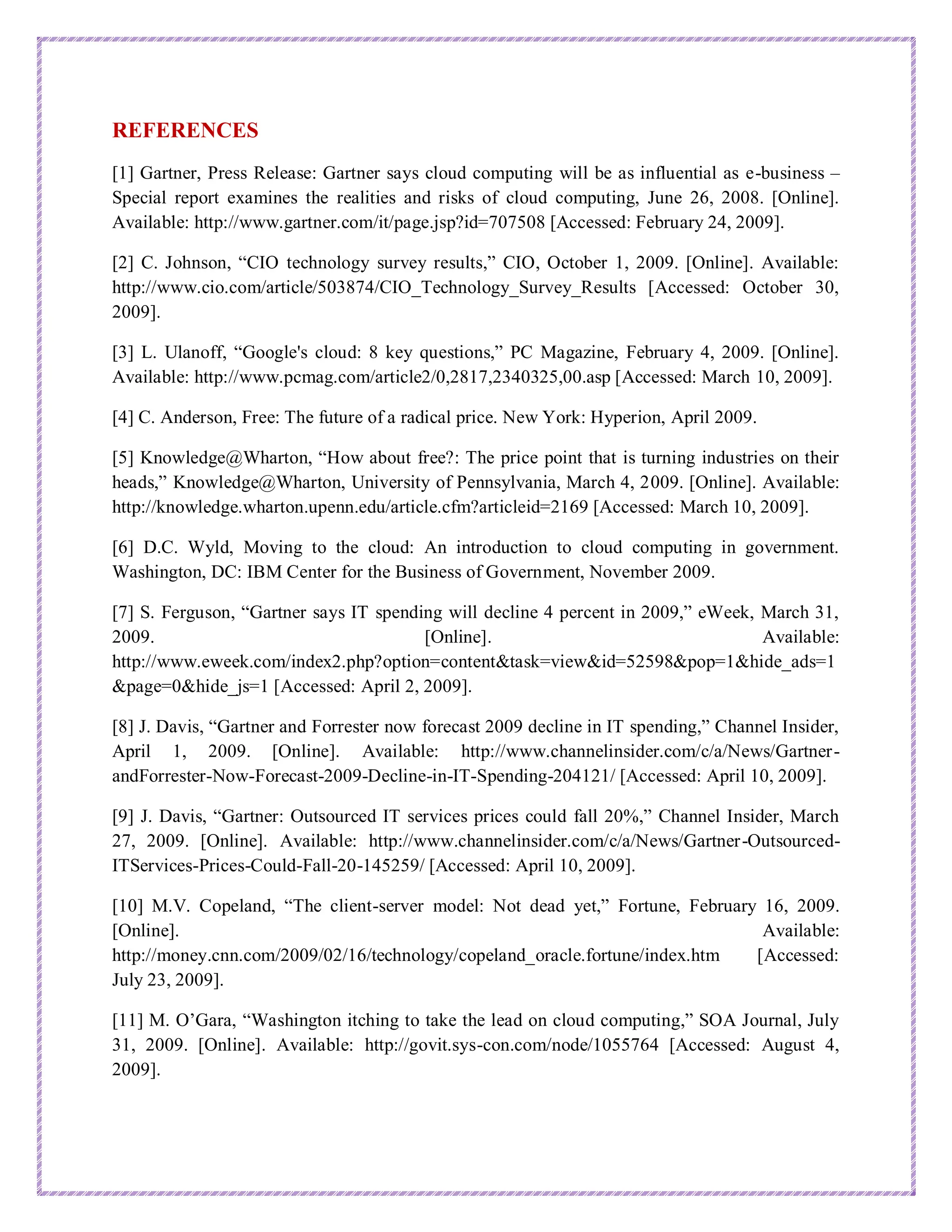 REFERENCES
[1] Gartner, Press Release: Gartner says cloud computing will be as influential as e-business –
Special report examines the realities and risks of cloud computing, June 26, 2008. [Online].
Available: http://www.gartner.com/it/page.jsp?id=707508 [Accessed: February 24, 2009].
[2] C. Johnson, “CIO technology survey results,” CIO, October 1, 2009. [Online]. Available:
http://www.cio.com/article/503874/CIO_Technology_Survey_Results [Accessed: October 30,
2009].
[3] L. Ulanoff, “Google's cloud: 8 key questions,” PC Magazine, February 4, 2009. [Online].
Available: http://www.pcmag.com/article2/0,2817,2340325,00.asp [Accessed: March 10, 2009].
[4] C. Anderson, Free: The future of a radical price. New York: Hyperion, April 2009.
[5] Knowledge@Wharton, “How about free?: The price point that is turning industries on their
heads,” Knowledge@Wharton, University of Pennsylvania, March 4, 2009. [Online]. Available:
http://knowledge.wharton.upenn.edu/article.cfm?articleid=2169 [Accessed: March 10, 2009].
[6] D.C. Wyld, Moving to the cloud: An introduction to cloud computing in government.
Washington, DC: IBM Center for the Business of Government, November 2009.
[7] S. Ferguson, “Gartner says IT spending will decline 4 percent in 2009,” eWeek, March 31,
2009. [Online]. Available:
http://www.eweek.com/index2.php?option=content&task=view&id=52598&pop=1&hide_ads=1
&page=0&hide_js=1 [Accessed: April 2, 2009].
[8] J. Davis, “Gartner and Forrester now forecast 2009 decline in IT spending,” Channel Insider,
April 1, 2009. [Online]. Available: http://www.channelinsider.com/c/a/News/Gartner-
andForrester-Now-Forecast-2009-Decline-in-IT-Spending-204121/ [Accessed: April 10, 2009].
[9] J. Davis, “Gartner: Outsourced IT services prices could fall 20%,” Channel Insider, March
27, 2009. [Online]. Available: http://www.channelinsider.com/c/a/News/Gartner-Outsourced-
ITServices-Prices-Could-Fall-20-145259/ [Accessed: April 10, 2009].
[10] M.V. Copeland, “The client-server model: Not dead yet,” Fortune, February 16, 2009.
[Online]. Available:
http://money.cnn.com/2009/02/16/technology/copeland_oracle.fortune/index.htm [Accessed:
July 23, 2009].
[11] M. O’Gara, “Washington itching to take the lead on cloud computing,” SOA Journal, July
31, 2009. [Online]. Available: http://govit.sys-con.com/node/1055764 [Accessed: August 4,
2009].
 