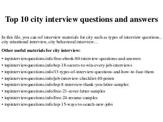Top 10 city interview questions and answers
In this file, you can ref interview materials for city such as types of interview questions,
city situational interview, city behavioral interview…
Other useful materials for city interview:
• topinterviewquestions.info/free-ebook-80-interview-questions-and-answers
• topinterviewquestions.info/top-18-secrets-to-win-every-job-interviews
• topinterviewquestions.info/13-types-of-interview-questions-and-how-to-face-them
• topinterviewquestions.info/job-interview-checklist-40-points
• topinterviewquestions.info/top-8-interview-thank-you-letter-samples
• topinterviewquestions.info/free-21-cover-letter-samples
• topinterviewquestions.info/free-24-resume-samples
• topinterviewquestions.info/top-15-ways-to-search-new-jobs
 
