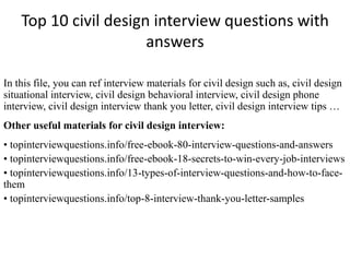 Top 10 civil design interview questions with 
answers 
In this file, you can ref interview materials for civil design such as, civil design 
situational interview, civil design behavioral interview, civil design phone 
interview, civil design interview thank you letter, civil design interview tips … 
Other useful materials for civil design interview: 
• topinterviewquestions.info/free-ebook-80-interview-questions-and-answers 
• topinterviewquestions.info/free-ebook-18-secrets-to-win-every-job-interviews 
• topinterviewquestions.info/13-types-of-interview-questions-and-how-to-face-them 
• topinterviewquestions.info/top-8-interview-thank-you-letter-samples 
 