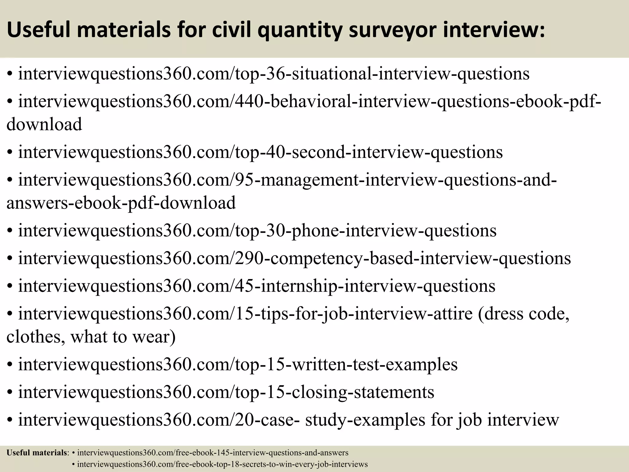 Useful materials for civil quantity surveyor interview:
• interviewquestions360.com/top-36-situational-interview-questions
• interviewquestions360.com/440-behavioral-interview-questions-ebook-pdf-
download
• interviewquestions360.com/top-40-second-interview-questions
• interviewquestions360.com/95-management-interview-questions-and-
answers-ebook-pdf-download
• interviewquestions360.com/top-30-phone-interview-questions
• interviewquestions360.com/290-competency-based-interview-questions
• interviewquestions360.com/45-internship-interview-questions
• interviewquestions360.com/15-tips-for-job-interview-attire (dress code,
clothes, what to wear)
• interviewquestions360.com/top-15-written-test-examples
• interviewquestions360.com/top-15-closing-statements
• interviewquestions360.com/20-case- study-examples for job interview
Useful materials: • interviewquestions360.com/free-ebook-145-interview-questions-and-answers
• interviewquestions360.com/free-ebook-top-18-secrets-to-win-every-job-interviews
 
