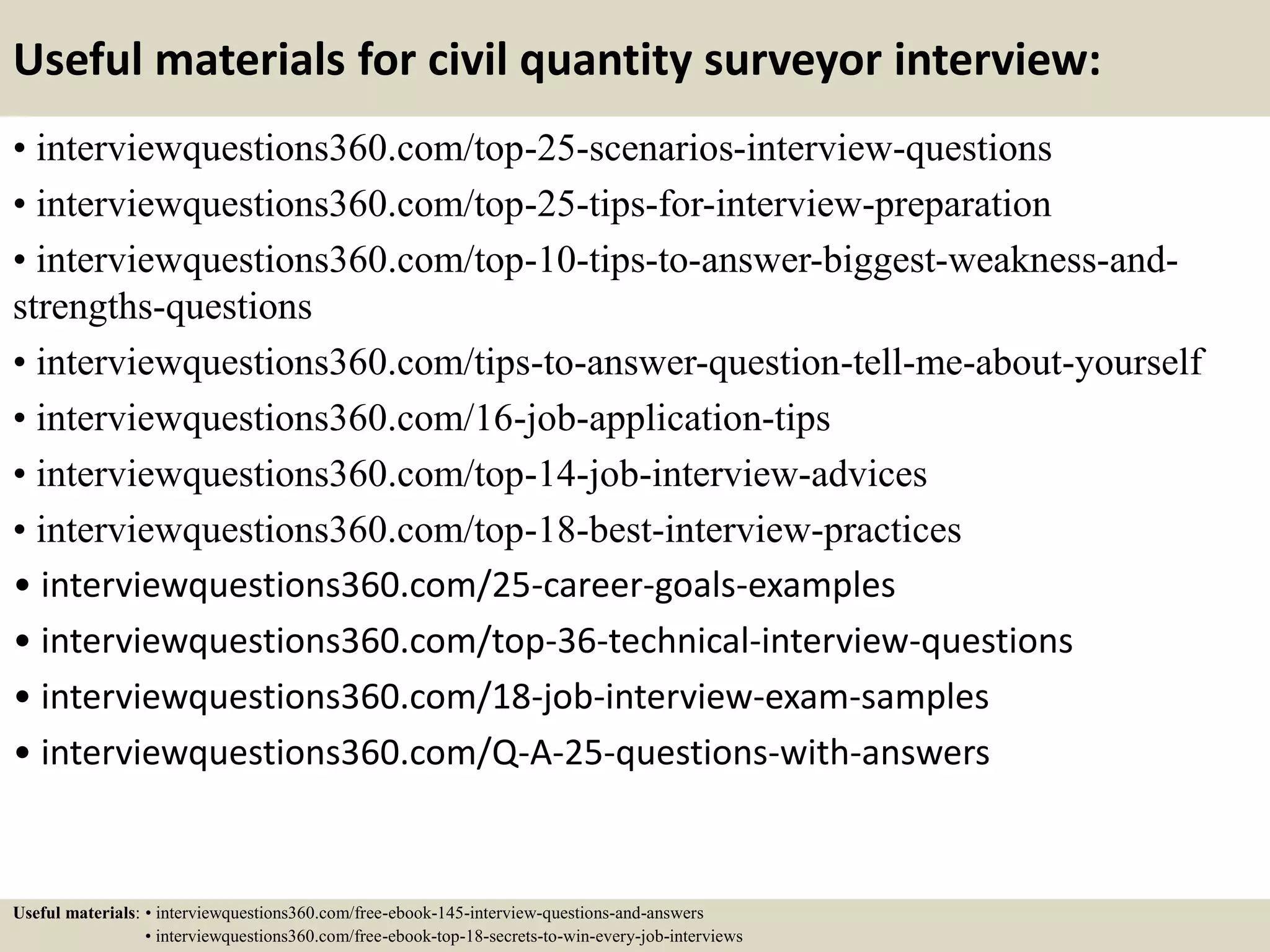 Useful materials for civil quantity surveyor interview:
• interviewquestions360.com/top-25-scenarios-interview-questions
• interviewquestions360.com/top-25-tips-for-interview-preparation
• interviewquestions360.com/top-10-tips-to-answer-biggest-weakness-and-
strengths-questions
• interviewquestions360.com/tips-to-answer-question-tell-me-about-yourself
• interviewquestions360.com/16-job-application-tips
• interviewquestions360.com/top-14-job-interview-advices
• interviewquestions360.com/top-18-best-interview-practices
• interviewquestions360.com/25-career-goals-examples
• interviewquestions360.com/top-36-technical-interview-questions
• interviewquestions360.com/18-job-interview-exam-samples
• interviewquestions360.com/Q-A-25-questions-with-answers
Useful materials: • interviewquestions360.com/free-ebook-145-interview-questions-and-answers
• interviewquestions360.com/free-ebook-top-18-secrets-to-win-every-job-interviews
 