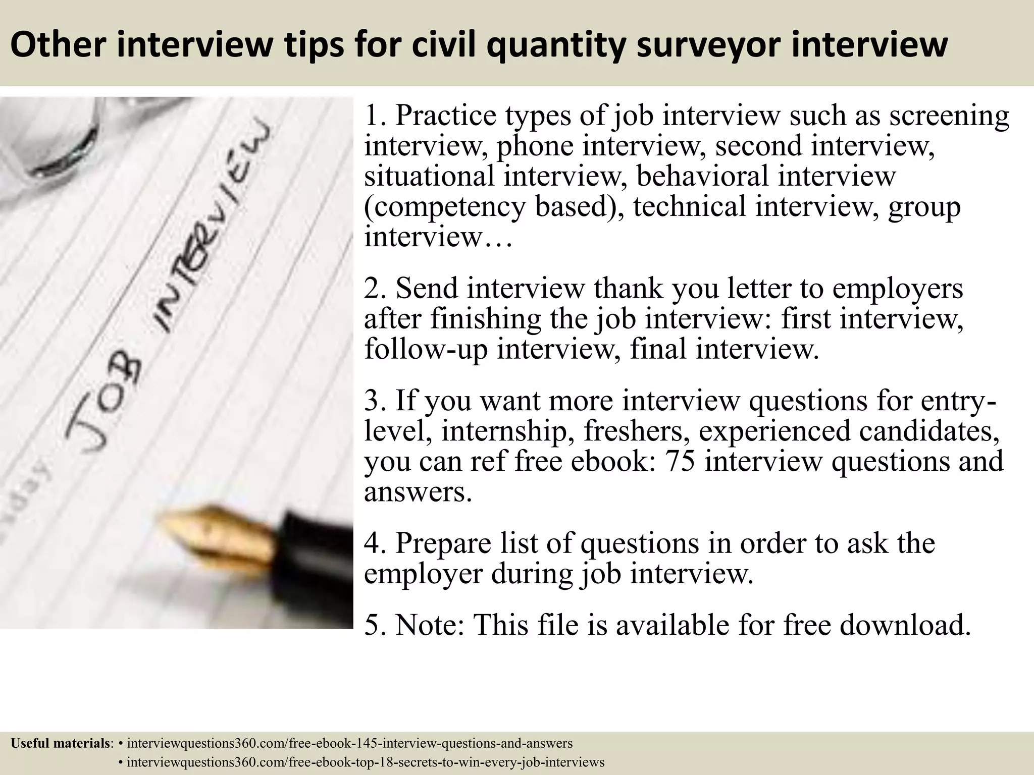 Other interview tips for civil quantity surveyor interview
1. Practice types of job interview such as screening
interview, phone interview, second interview,
situational interview, behavioral interview
(competency based), technical interview, group
interview…
2. Send interview thank you letter to employers
after finishing the job interview: first interview,
follow-up interview, final interview.
3. If you want more interview questions for entry-
level, internship, freshers, experienced candidates,
you can ref free ebook: 75 interview questions and
answers.
4. Prepare list of questions in order to ask the
employer during job interview.
5. Note: This file is available for free download.
Useful materials: • interviewquestions360.com/free-ebook-145-interview-questions-and-answers
• interviewquestions360.com/free-ebook-top-18-secrets-to-win-every-job-interviews
 