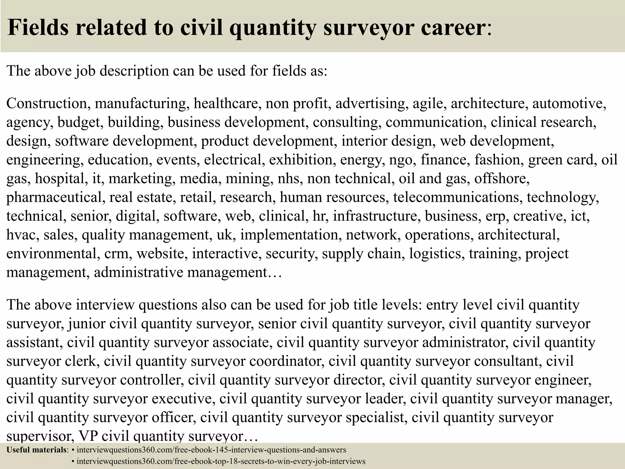 Fields related to civil quantity surveyor career:
The above job description can be used for fields as:
Construction, manufacturing, healthcare, non profit, advertising, agile, architecture, automotive,
agency, budget, building, business development, consulting, communication, clinical research,
design, software development, product development, interior design, web development,
engineering, education, events, electrical, exhibition, energy, ngo, finance, fashion, green card, oil
gas, hospital, it, marketing, media, mining, nhs, non technical, oil and gas, offshore,
pharmaceutical, real estate, retail, research, human resources, telecommunications, technology,
technical, senior, digital, software, web, clinical, hr, infrastructure, business, erp, creative, ict,
hvac, sales, quality management, uk, implementation, network, operations, architectural,
environmental, crm, website, interactive, security, supply chain, logistics, training, project
management, administrative management…
The above interview questions also can be used for job title levels: entry level civil quantity
surveyor, junior civil quantity surveyor, senior civil quantity surveyor, civil quantity surveyor
assistant, civil quantity surveyor associate, civil quantity surveyor administrator, civil quantity
surveyor clerk, civil quantity surveyor coordinator, civil quantity surveyor consultant, civil
quantity surveyor controller, civil quantity surveyor director, civil quantity surveyor engineer,
civil quantity surveyor executive, civil quantity surveyor leader, civil quantity surveyor manager,
civil quantity surveyor officer, civil quantity surveyor specialist, civil quantity surveyor
supervisor, VP civil quantity surveyor…
Useful materials: • interviewquestions360.com/free-ebook-145-interview-questions-and-answers
• interviewquestions360.com/free-ebook-top-18-secrets-to-win-every-job-interviews
 