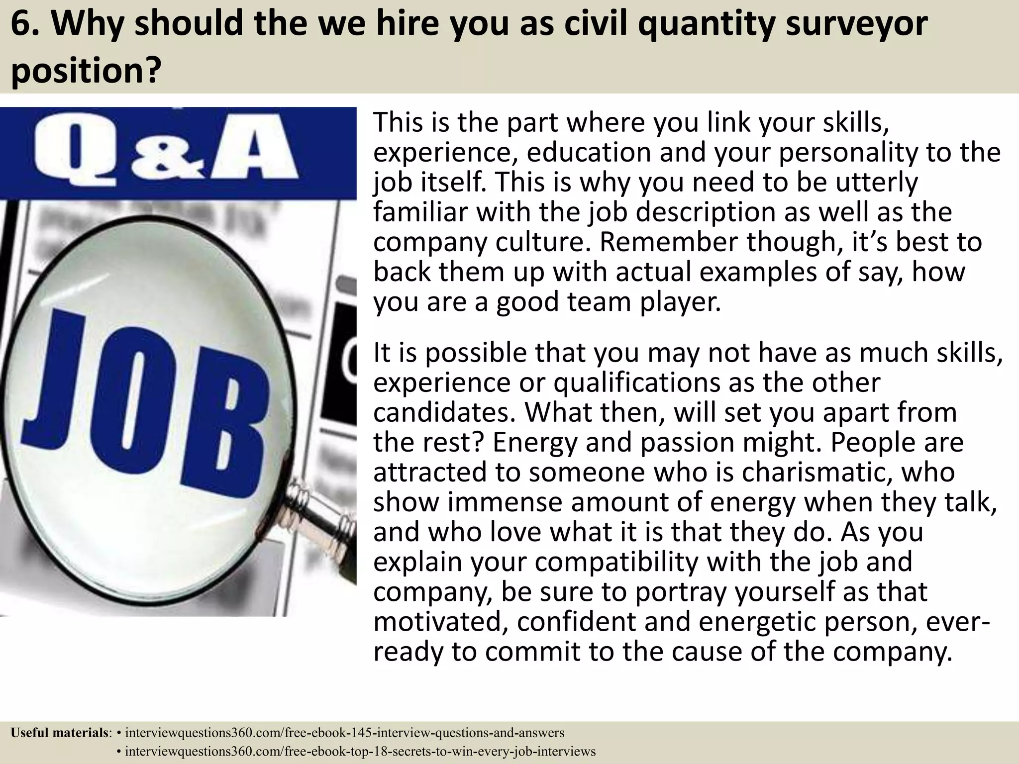 6. Why should the we hire you as civil quantity surveyor
position?
This is the part where you link your skills,
experience, education and your personality to the
job itself. This is why you need to be utterly
familiar with the job description as well as the
company culture. Remember though, it’s best to
back them up with actual examples of say, how
you are a good team player.
It is possible that you may not have as much skills,
experience or qualifications as the other
candidates. What then, will set you apart from
the rest? Energy and passion might. People are
attracted to someone who is charismatic, who
show immense amount of energy when they talk,
and who love what it is that they do. As you
explain your compatibility with the job and
company, be sure to portray yourself as that
motivated, confident and energetic person, ever-
ready to commit to the cause of the company.
Useful materials: • interviewquestions360.com/free-ebook-145-interview-questions-and-answers
• interviewquestions360.com/free-ebook-top-18-secrets-to-win-every-job-interviews
 