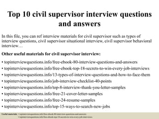 Top 10 civil supervisor interview questions
and answers
In this file, you can ref interview materials for civil supervisor such as types of
interview questions, civil supervisor situational interview, civil supervisor behavioral
interview…
Other useful materials for civil supervisor interview:
• topinterviewquestions.info/free-ebook-80-interview-questions-and-answers
• topinterviewquestions.info/free-ebook-top-18-secrets-to-win-every-job-interviews
• topinterviewquestions.info/13-types-of-interview-questions-and-how-to-face-them
• topinterviewquestions.info/job-interview-checklist-40-points
• topinterviewquestions.info/top-8-interview-thank-you-letter-samples
• topinterviewquestions.info/free-21-cover-letter-samples
• topinterviewquestions.info/free-24-resume-samples
• topinterviewquestions.info/top-15-ways-to-search-new-jobs
Useful materials: • topinterviewquestions.info/free-ebook-80-interview-questions-and-answers
• topinterviewquestions.info/free-ebook-top-18-secrets-to-win-every-job-interviews
 