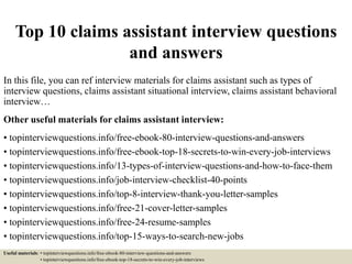 Top 10 claims assistant interview questions
and answers
In this file, you can ref interview materials for claims assistant such as types of
interview questions, claims assistant situational interview, claims assistant behavioral
interview…
Other useful materials for claims assistant interview:
• topinterviewquestions.info/free-ebook-80-interview-questions-and-answers
• topinterviewquestions.info/free-ebook-top-18-secrets-to-win-every-job-interviews
• topinterviewquestions.info/13-types-of-interview-questions-and-how-to-face-them
• topinterviewquestions.info/job-interview-checklist-40-points
• topinterviewquestions.info/top-8-interview-thank-you-letter-samples
• topinterviewquestions.info/free-21-cover-letter-samples
• topinterviewquestions.info/free-24-resume-samples
• topinterviewquestions.info/top-15-ways-to-search-new-jobs
Useful materials: • topinterviewquestions.info/free-ebook-80-interview-questions-and-answers
• topinterviewquestions.info/free-ebook-top-18-secrets-to-win-every-job-interviews
 