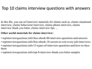 Top 10 claims interview questions with answers 
In this file, you can ref interview materials for claims such as, claims situational 
interview, claims behavioral interview, claims phone interview, claims 
interview thank you letter, claims interview tips … 
Other useful materials for claims interview: 
• topinterviewquestions.info/free-ebook-80-interview-questions-and-answers 
• topinterviewquestions.info/free-ebook-18-secrets-to-win-every-job-interviews 
• topinterviewquestions.info/13-types-of-interview-questions-and-how-to-face-them 
• topinterviewquestions.info/top-8-interview-thank-you-letter-samples 
 