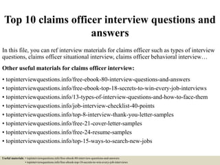Top 10 claims officer interview questions and
answers
In this file, you can ref interview materials for claims officer such as types of interview
questions, claims officer situational interview, claims officer behavioral interview…
Other useful materials for claims officer interview:
• topinterviewquestions.info/free-ebook-80-interview-questions-and-answers
• topinterviewquestions.info/free-ebook-top-18-secrets-to-win-every-job-interviews
• topinterviewquestions.info/13-types-of-interview-questions-and-how-to-face-them
• topinterviewquestions.info/job-interview-checklist-40-points
• topinterviewquestions.info/top-8-interview-thank-you-letter-samples
• topinterviewquestions.info/free-21-cover-letter-samples
• topinterviewquestions.info/free-24-resume-samples
• topinterviewquestions.info/top-15-ways-to-search-new-jobs
Useful materials: • topinterviewquestions.info/free-ebook-80-interview-questions-and-answers
• topinterviewquestions.info/free-ebook-top-18-secrets-to-win-every-job-interviews
 