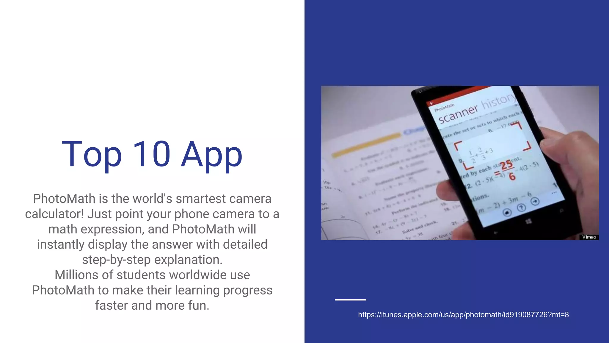 Top 10 App
PhotoMath is the world's smartest camera
calculator! Just point your phone camera to a
math expression, and PhotoMath will
instantly display the answer with detailed
step-by-step explanation.
Millions of students worldwide use
PhotoMath to make their learning progress
faster and more fun.
https://itunes.apple.com/us/app/photomath/id919087726?mt=8
 