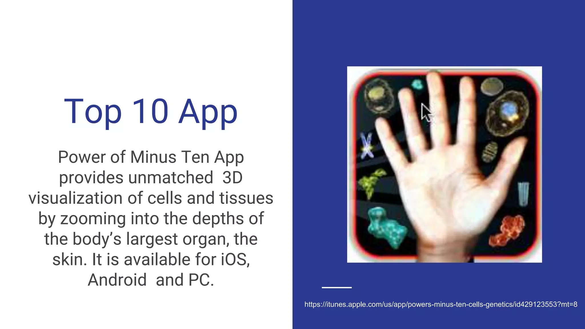 Top 10 App
Power of Minus Ten App
provides unmatched 3D
visualization of cells and tissues
by zooming into the depths of
the body’s largest organ, the
skin. It is available for iOS,
Android and PC.
https://itunes.apple.com/us/app/powers-minus-ten-cells-genetics/id429123553?mt=8
 