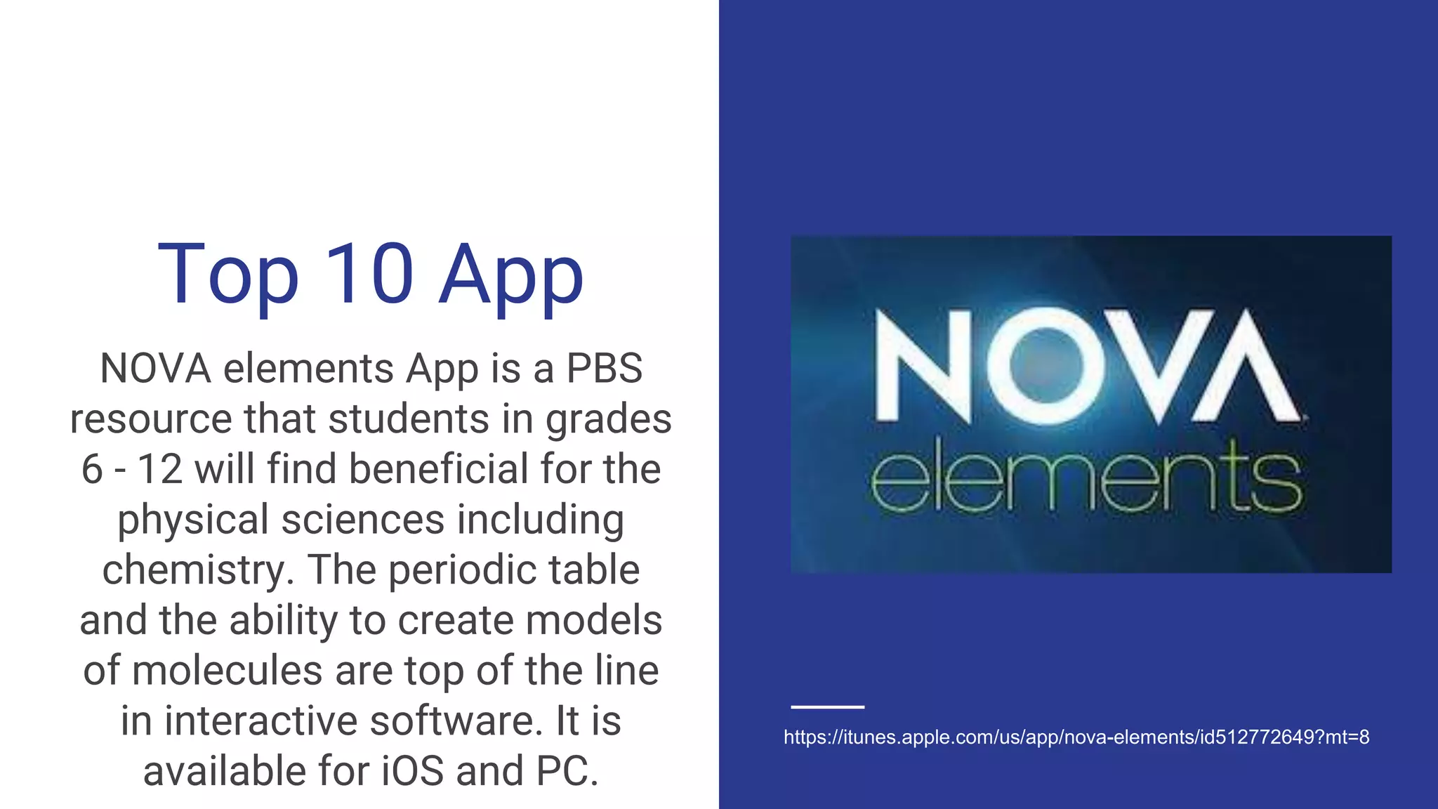 Top 10 App
NOVA elements App is a PBS
resource that students in grades
6 - 12 will find beneficial for the
physical sciences including
chemistry. The periodic table
and the ability to create models
of molecules are top of the line
in interactive software. It is
available for iOS and PC.
https://itunes.apple.com/us/app/nova-elements/id512772649?mt=8
 