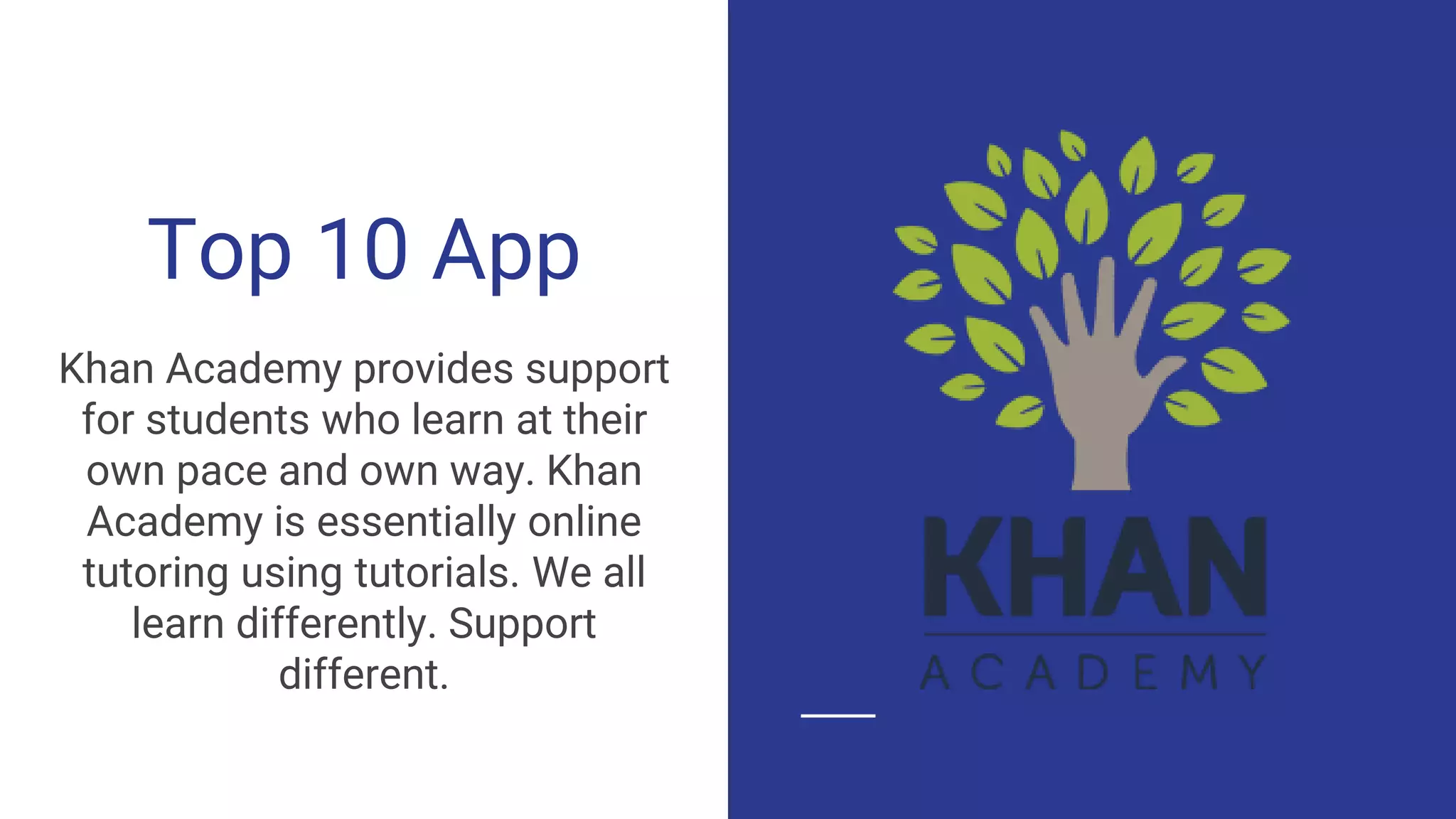 Top 10 App
Khan Academy provides support
for students who learn at their
own pace and own way. Khan
Academy is essentially online
tutoring using tutorials. We all
learn differently. Support
different.
 