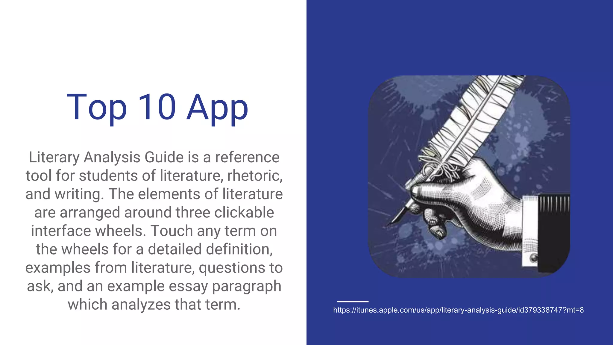 Top 10 App
Literary Analysis Guide is a reference
tool for students of literature, rhetoric,
and writing. The elements of literature
are arranged around three clickable
interface wheels. Touch any term on
the wheels for a detailed definition,
examples from literature, questions to
ask, and an example essay paragraph
which analyzes that term. https://itunes.apple.com/us/app/literary-analysis-guide/id379338747?mt=8
 