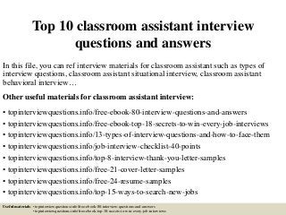 Top 10 classroom assistant interview
questions and answers
In this file, you can ref interview materials for classroom assistant such as types of
interview questions, classroom assistant situational interview, classroom assistant
behavioral interview…
Other useful materials for classroom assistant interview:
• topinterviewquestions.info/free-ebook-80-interview-questions-and-answers
• topinterviewquestions.info/free-ebook-top-18-secrets-to-win-every-job-interviews
• topinterviewquestions.info/13-types-of-interview-questions-and-how-to-face-them
• topinterviewquestions.info/job-interview-checklist-40-points
• topinterviewquestions.info/top-8-interview-thank-you-letter-samples
• topinterviewquestions.info/free-21-cover-letter-samples
• topinterviewquestions.info/free-24-resume-samples
• topinterviewquestions.info/top-15-ways-to-search-new-jobs
Useful materials: • topinterviewquestions.info/free-ebook-80-interview-questions-and-answers
• topinterviewquestions.info/free-ebook-top-18-secrets-to-win-every-job-interviews
 