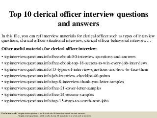 Top 10 clerical officer interview questions
and answers
In this file, you can ref interview materials for clerical officer such as types of interview
questions, clerical officer situational interview, clerical officer behavioral interview…
Other useful materials for clerical officer interview:
• topinterviewquestions.info/free-ebook-80-interview-questions-and-answers
• topinterviewquestions.info/free-ebook-top-18-secrets-to-win-every-job-interviews
• topinterviewquestions.info/13-types-of-interview-questions-and-how-to-face-them
• topinterviewquestions.info/job-interview-checklist-40-points
• topinterviewquestions.info/top-8-interview-thank-you-letter-samples
• topinterviewquestions.info/free-21-cover-letter-samples
• topinterviewquestions.info/free-24-resume-samples
• topinterviewquestions.info/top-15-ways-to-search-new-jobs
Useful materials: • topinterviewquestions.info/free-ebook-80-interview-questions-and-answers
• topinterviewquestions.info/free-ebook-top-18-secrets-to-win-every-job-interviews
 