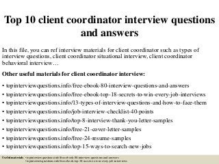 Top 10 client coordinator interview questions
and answers
In this file, you can ref interview materials for client coordinator such as types of
interview questions, client coordinator situational interview, client coordinator
behavioral interview…
Other useful materials for client coordinator interview:
• topinterviewquestions.info/free-ebook-80-interview-questions-and-answers
• topinterviewquestions.info/free-ebook-top-18-secrets-to-win-every-job-interviews
• topinterviewquestions.info/13-types-of-interview-questions-and-how-to-face-them
• topinterviewquestions.info/job-interview-checklist-40-points
• topinterviewquestions.info/top-8-interview-thank-you-letter-samples
• topinterviewquestions.info/free-21-cover-letter-samples
• topinterviewquestions.info/free-24-resume-samples
• topinterviewquestions.info/top-15-ways-to-search-new-jobs
Useful materials: • topinterviewquestions.info/free-ebook-80-interview-questions-and-answers
• topinterviewquestions.info/free-ebook-top-18-secrets-to-win-every-job-interviews
 