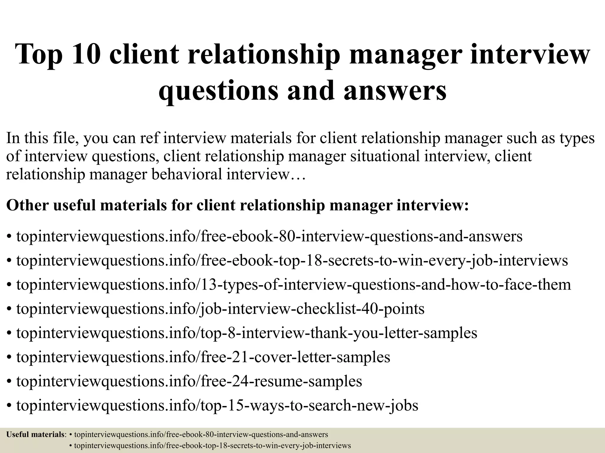 Top 10 client relationship manager interview
questions and answers
In this file, you can ref interview materials for client relationship manager such as types
of interview questions, client relationship manager situational interview, client
relationship manager behavioral interview…
Other useful materials for client relationship manager interview:
• topinterviewquestions.info/free-ebook-80-interview-questions-and-answers
• topinterviewquestions.info/free-ebook-top-18-secrets-to-win-every-job-interviews
• topinterviewquestions.info/13-types-of-interview-questions-and-how-to-face-them
• topinterviewquestions.info/job-interview-checklist-40-points
• topinterviewquestions.info/top-8-interview-thank-you-letter-samples
• topinterviewquestions.info/free-21-cover-letter-samples
• topinterviewquestions.info/free-24-resume-samples
• topinterviewquestions.info/top-15-ways-to-search-new-jobs
Useful materials: • topinterviewquestions.info/free-ebook-80-interview-questions-and-answers
• topinterviewquestions.info/free-ebook-top-18-secrets-to-win-every-job-interviews
 