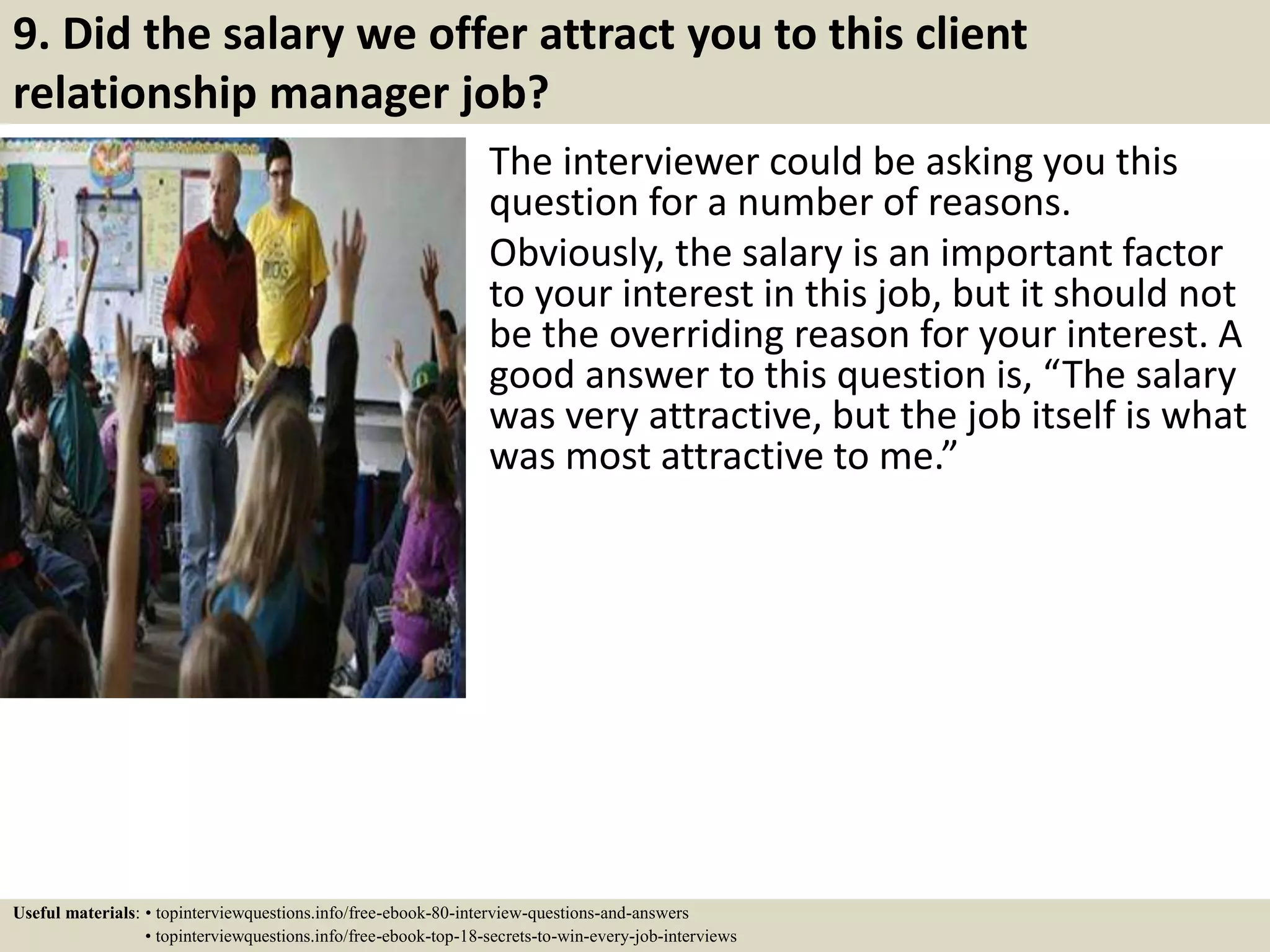 9. Did the salary we offer attract you to this client
relationship manager job?
The interviewer could be asking you this
question for a number of reasons.
Obviously, the salary is an important factor
to your interest in this job, but it should not
be the overriding reason for your interest. A
good answer to this question is, “The salary
was very attractive, but the job itself is what
was most attractive to me.”
Useful materials: • topinterviewquestions.info/free-ebook-80-interview-questions-and-answers
• topinterviewquestions.info/free-ebook-top-18-secrets-to-win-every-job-interviews
 