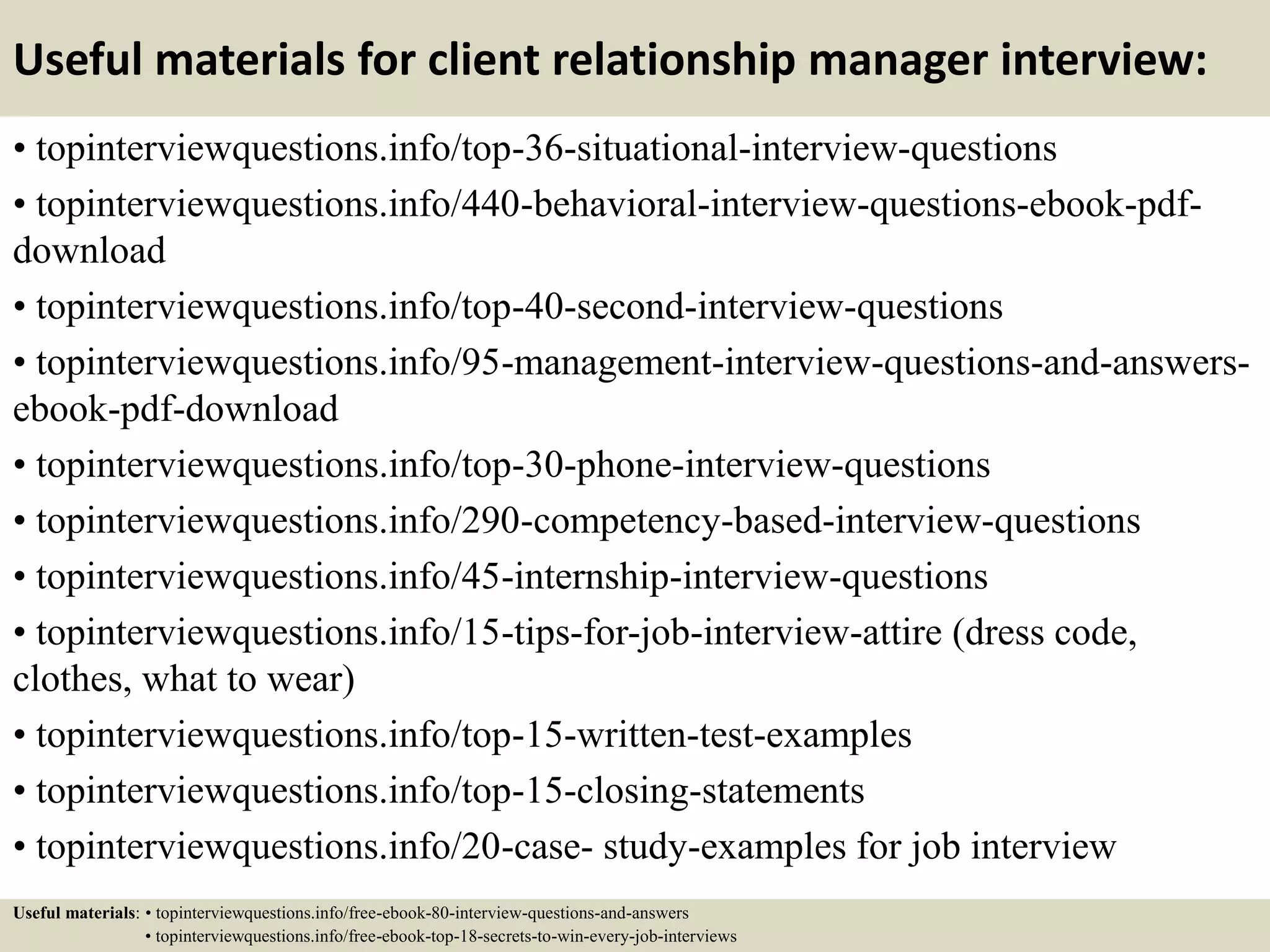 Useful materials for client relationship manager interview:
• topinterviewquestions.info/top-36-situational-interview-questions
• topinterviewquestions.info/440-behavioral-interview-questions-ebook-pdf-
download
• topinterviewquestions.info/top-40-second-interview-questions
• topinterviewquestions.info/95-management-interview-questions-and-answers-
ebook-pdf-download
• topinterviewquestions.info/top-30-phone-interview-questions
• topinterviewquestions.info/290-competency-based-interview-questions
• topinterviewquestions.info/45-internship-interview-questions
• topinterviewquestions.info/15-tips-for-job-interview-attire (dress code,
clothes, what to wear)
• topinterviewquestions.info/top-15-written-test-examples
• topinterviewquestions.info/top-15-closing-statements
• topinterviewquestions.info/20-case- study-examples for job interview
Useful materials: • topinterviewquestions.info/free-ebook-80-interview-questions-and-answers
• topinterviewquestions.info/free-ebook-top-18-secrets-to-win-every-job-interviews
 