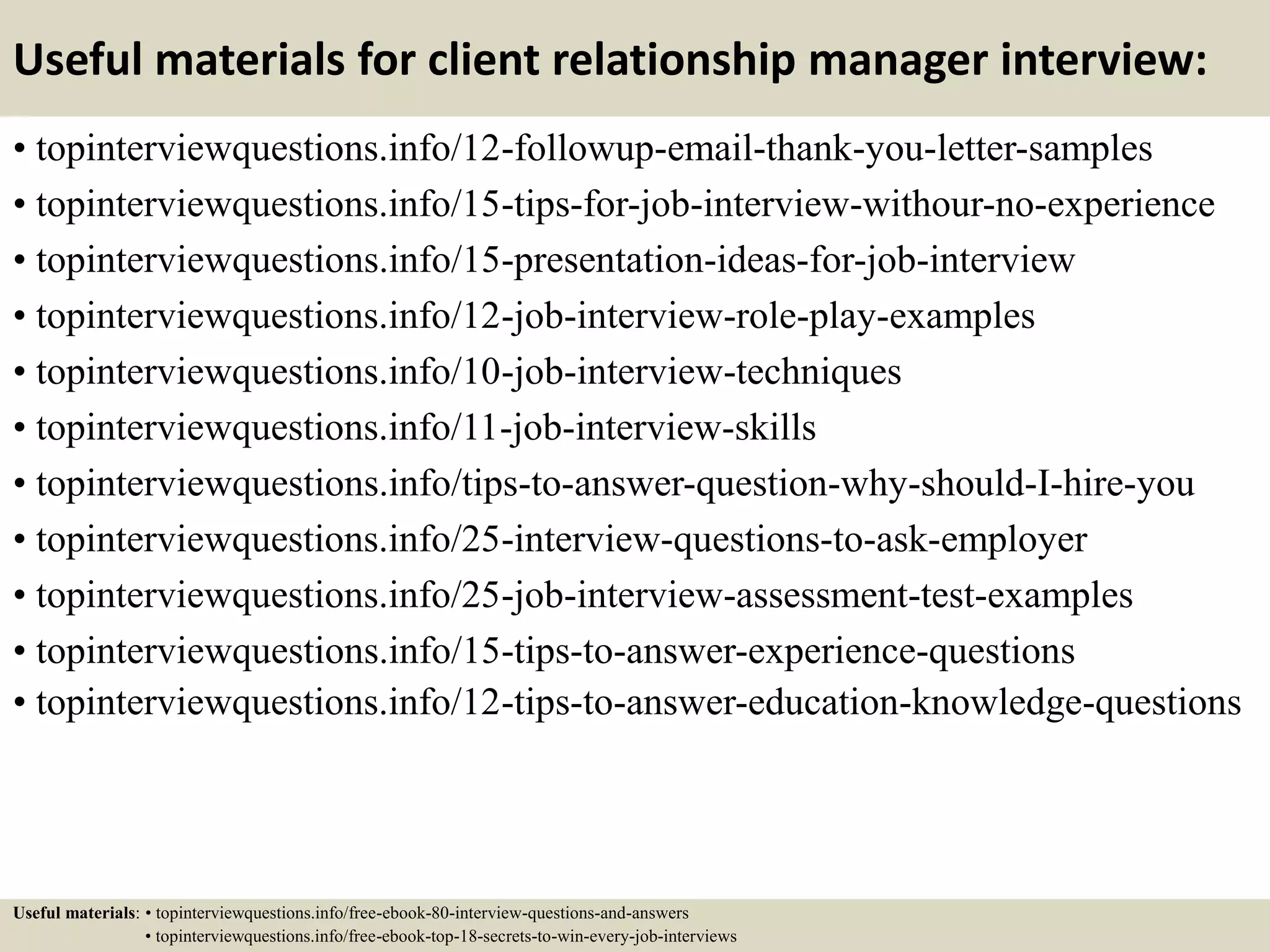 Useful materials for client relationship manager interview:
• topinterviewquestions.info/12-followup-email-thank-you-letter-samples
• topinterviewquestions.info/15-tips-for-job-interview-withour-no-experience
• topinterviewquestions.info/15-presentation-ideas-for-job-interview
• topinterviewquestions.info/12-job-interview-role-play-examples
• topinterviewquestions.info/10-job-interview-techniques
• topinterviewquestions.info/11-job-interview-skills
• topinterviewquestions.info/tips-to-answer-question-why-should-I-hire-you
• topinterviewquestions.info/25-interview-questions-to-ask-employer
• topinterviewquestions.info/25-job-interview-assessment-test-examples
• topinterviewquestions.info/15-tips-to-answer-experience-questions
• topinterviewquestions.info/12-tips-to-answer-education-knowledge-questions
Useful materials: • topinterviewquestions.info/free-ebook-80-interview-questions-and-answers
• topinterviewquestions.info/free-ebook-top-18-secrets-to-win-every-job-interviews
 