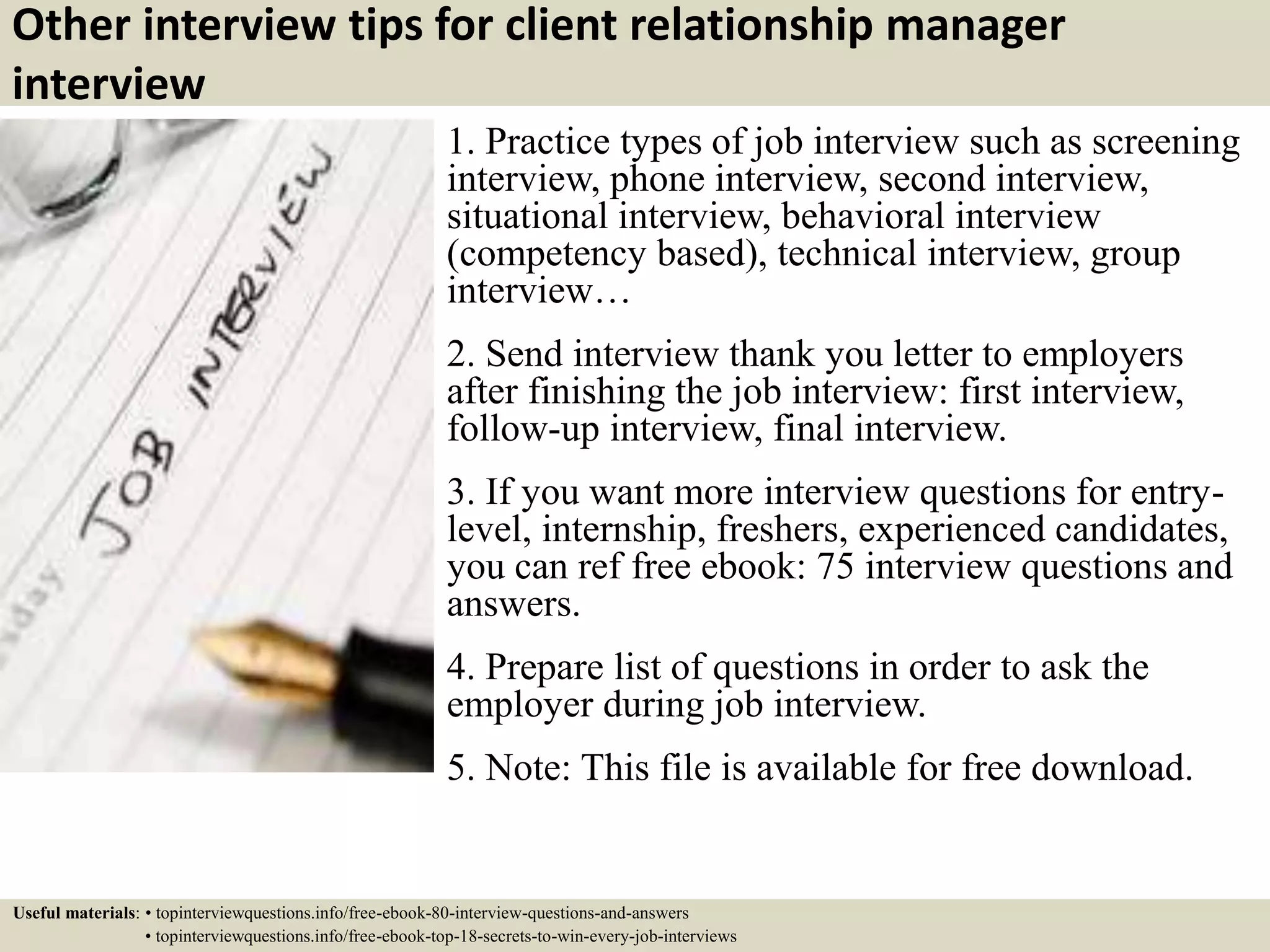 Other interview tips for client relationship manager
interview
1. Practice types of job interview such as screening
interview, phone interview, second interview,
situational interview, behavioral interview
(competency based), technical interview, group
interview…
2. Send interview thank you letter to employers
after finishing the job interview: first interview,
follow-up interview, final interview.
3. If you want more interview questions for entry-
level, internship, freshers, experienced candidates,
you can ref free ebook: 75 interview questions and
answers.
4. Prepare list of questions in order to ask the
employer during job interview.
5. Note: This file is available for free download.
Useful materials: • topinterviewquestions.info/free-ebook-80-interview-questions-and-answers
• topinterviewquestions.info/free-ebook-top-18-secrets-to-win-every-job-interviews
 