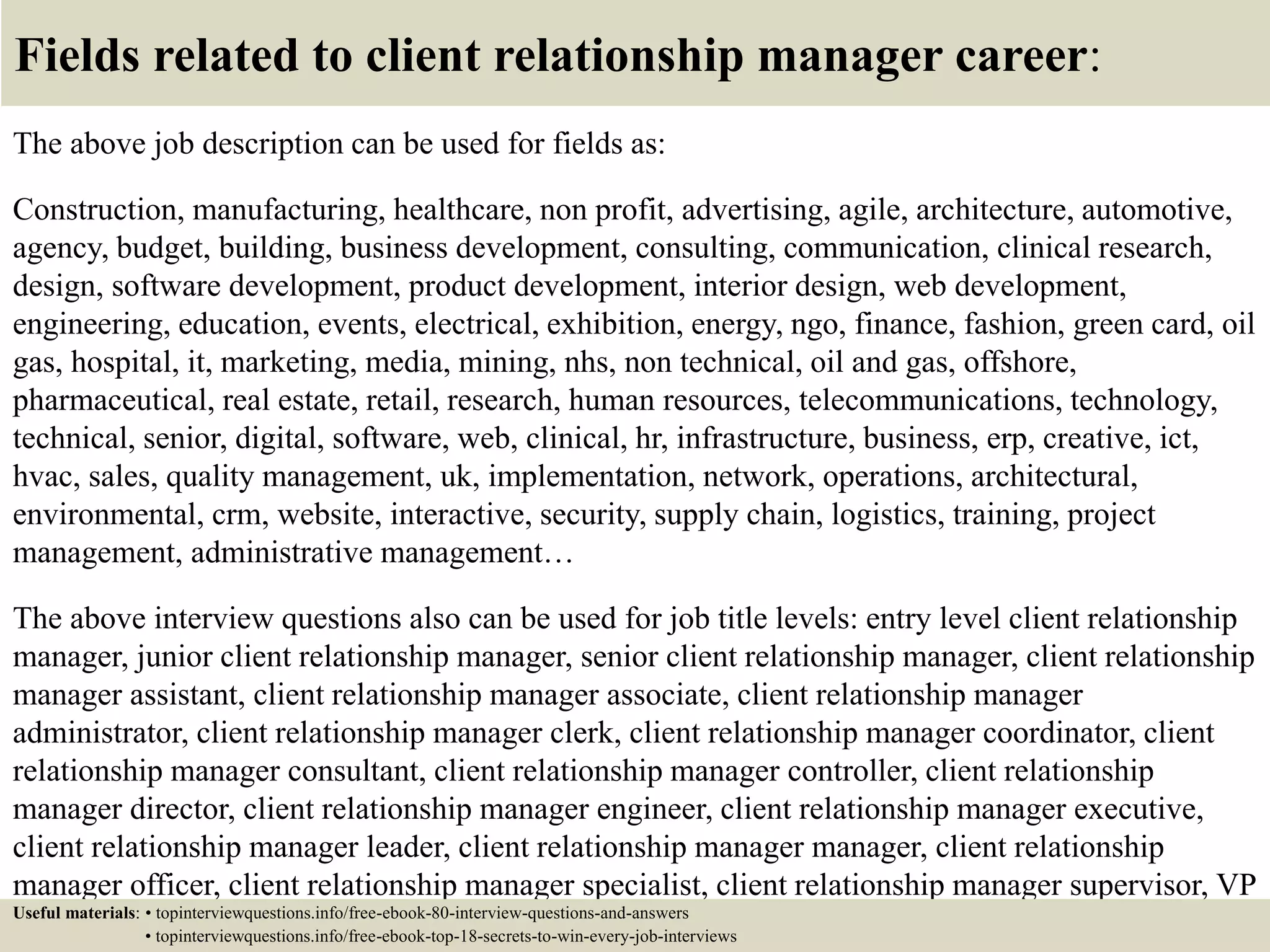 Fields related to client relationship manager career:
The above job description can be used for fields as:
Construction, manufacturing, healthcare, non profit, advertising, agile, architecture, automotive,
agency, budget, building, business development, consulting, communication, clinical research,
design, software development, product development, interior design, web development,
engineering, education, events, electrical, exhibition, energy, ngo, finance, fashion, green card, oil
gas, hospital, it, marketing, media, mining, nhs, non technical, oil and gas, offshore,
pharmaceutical, real estate, retail, research, human resources, telecommunications, technology,
technical, senior, digital, software, web, clinical, hr, infrastructure, business, erp, creative, ict,
hvac, sales, quality management, uk, implementation, network, operations, architectural,
environmental, crm, website, interactive, security, supply chain, logistics, training, project
management, administrative management…
The above interview questions also can be used for job title levels: entry level client relationship
manager, junior client relationship manager, senior client relationship manager, client relationship
manager assistant, client relationship manager associate, client relationship manager
administrator, client relationship manager clerk, client relationship manager coordinator, client
relationship manager consultant, client relationship manager controller, client relationship
manager director, client relationship manager engineer, client relationship manager executive,
client relationship manager leader, client relationship manager manager, client relationship
manager officer, client relationship manager specialist, client relationship manager supervisor, VP
client relationship manager…Useful materials: • topinterviewquestions.info/free-ebook-80-interview-questions-and-answers
• topinterviewquestions.info/free-ebook-top-18-secrets-to-win-every-job-interviews
 