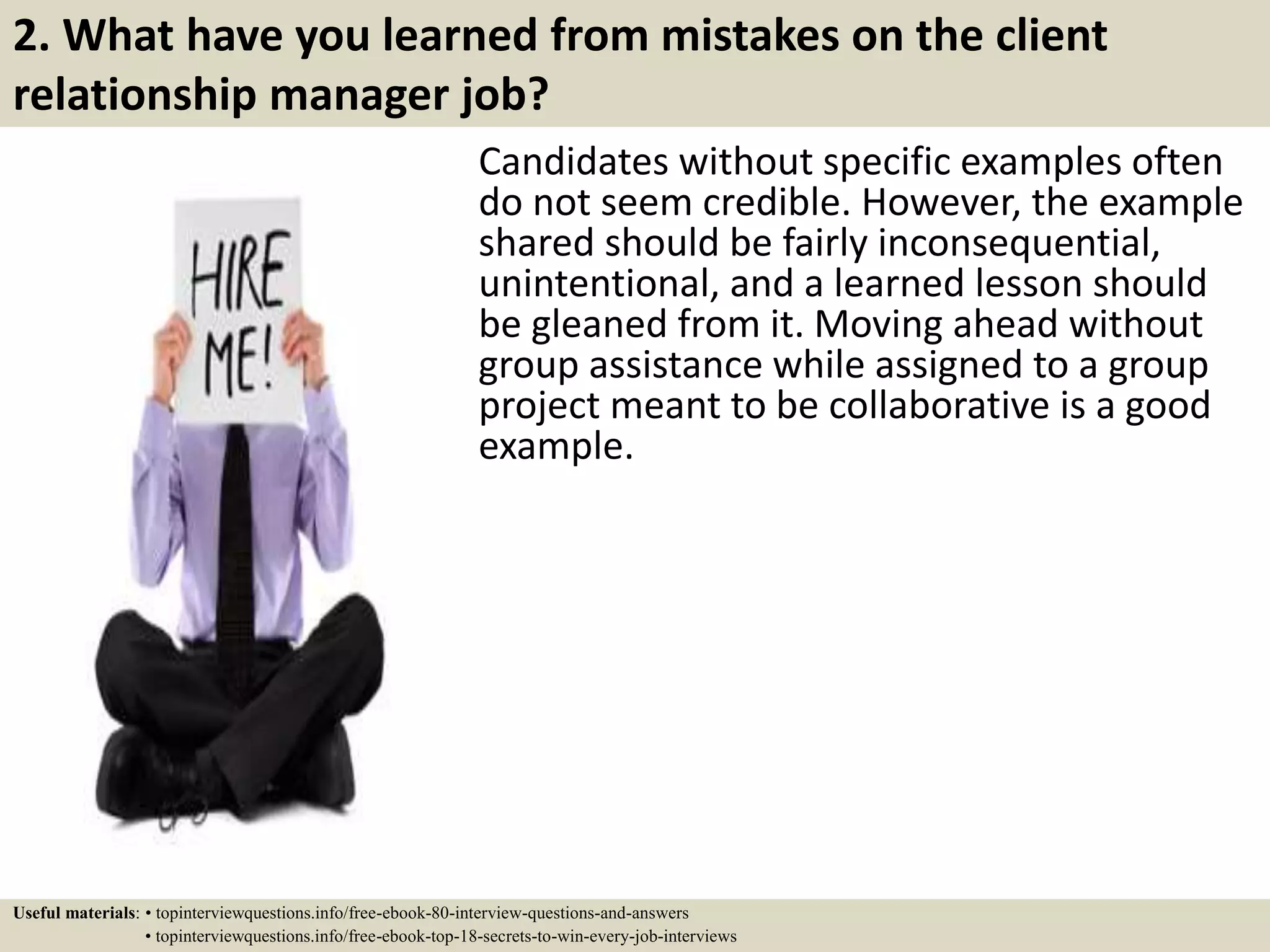 2. What have you learned from mistakes on the client
relationship manager job?
Candidates without specific examples often
do not seem credible. However, the example
shared should be fairly inconsequential,
unintentional, and a learned lesson should
be gleaned from it. Moving ahead without
group assistance while assigned to a group
project meant to be collaborative is a good
example.
Useful materials: • topinterviewquestions.info/free-ebook-80-interview-questions-and-answers
• topinterviewquestions.info/free-ebook-top-18-secrets-to-win-every-job-interviews
 