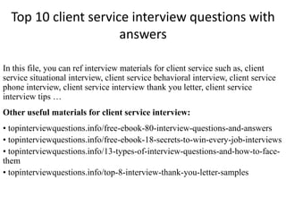 Top 10 client service interview questions with 
answers 
In this file, you can ref interview materials for client service such as, client 
service situational interview, client service behavioral interview, client service 
phone interview, client service interview thank you letter, client service 
interview tips … 
Other useful materials for client service interview: 
• topinterviewquestions.info/free-ebook-80-interview-questions-and-answers 
• topinterviewquestions.info/free-ebook-18-secrets-to-win-every-job-interviews 
• topinterviewquestions.info/13-types-of-interview-questions-and-how-to-face-them 
• topinterviewquestions.info/top-8-interview-thank-you-letter-samples 
 