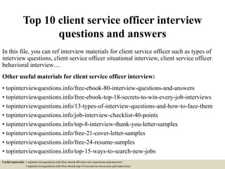 Top 10 client service officer interview
questions and answers
In this file, you can ref interview materials for client service officer such as types of
interview questions, client service officer situational interview, client service officer
behavioral interview…
Other useful materials for client service officer interview:
• topinterviewquestions.info/free-ebook-80-interview-questions-and-answers
• topinterviewquestions.info/free-ebook-top-18-secrets-to-win-every-job-interviews
• topinterviewquestions.info/13-types-of-interview-questions-and-how-to-face-them
• topinterviewquestions.info/job-interview-checklist-40-points
• topinterviewquestions.info/top-8-interview-thank-you-letter-samples
• topinterviewquestions.info/free-21-cover-letter-samples
• topinterviewquestions.info/free-24-resume-samples
• topinterviewquestions.info/top-15-ways-to-search-new-jobs
Useful materials: • topinterviewquestions.info/free-ebook-80-interview-questions-and-answers
• topinterviewquestions.info/free-ebook-top-18-secrets-to-win-every-job-interviews
 