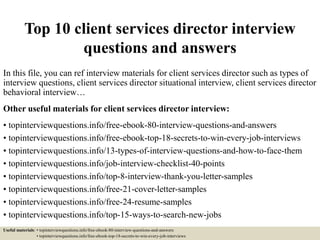 Top 10 client services director interview
questions and answers
In this file, you can ref interview materials for client services director such as types of
interview questions, client services director situational interview, client services director
behavioral interview…
Other useful materials for client services director interview:
• topinterviewquestions.info/free-ebook-80-interview-questions-and-answers
• topinterviewquestions.info/free-ebook-top-18-secrets-to-win-every-job-interviews
• topinterviewquestions.info/13-types-of-interview-questions-and-how-to-face-them
• topinterviewquestions.info/job-interview-checklist-40-points
• topinterviewquestions.info/top-8-interview-thank-you-letter-samples
• topinterviewquestions.info/free-21-cover-letter-samples
• topinterviewquestions.info/free-24-resume-samples
• topinterviewquestions.info/top-15-ways-to-search-new-jobs
Useful materials: • topinterviewquestions.info/free-ebook-80-interview-questions-and-answers
• topinterviewquestions.info/free-ebook-top-18-secrets-to-win-every-job-interviews
 