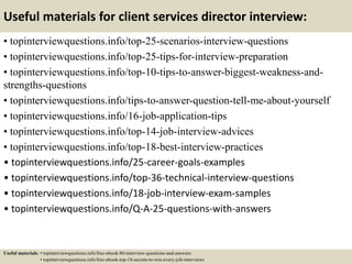 Useful materials for client services director interview:
• topinterviewquestions.info/top-25-scenarios-interview-questions
• topinterviewquestions.info/top-25-tips-for-interview-preparation
• topinterviewquestions.info/top-10-tips-to-answer-biggest-weakness-and-
strengths-questions
• topinterviewquestions.info/tips-to-answer-question-tell-me-about-yourself
• topinterviewquestions.info/16-job-application-tips
• topinterviewquestions.info/top-14-job-interview-advices
• topinterviewquestions.info/top-18-best-interview-practices
• topinterviewquestions.info/25-career-goals-examples
• topinterviewquestions.info/top-36-technical-interview-questions
• topinterviewquestions.info/18-job-interview-exam-samples
• topinterviewquestions.info/Q-A-25-questions-with-answers
Useful materials: • topinterviewquestions.info/free-ebook-80-interview-questions-and-answers
• topinterviewquestions.info/free-ebook-top-18-secrets-to-win-every-job-interviews
 
