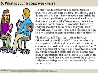 5. What is your biggest weakness?
No one likes to answer this question because it
requires a very delicate balance. You simply can’t
lie and say you don’t have one; you can’t trick the
interviewer by offering up a personal weakness
that is really a strength (“Sometimes, I work too
much and don’t maintain a work-life balance.”);
and you shouldn’t be so honest that you throw
yourself under the bus (“I’m not a morning person
so I’m working on getting to the office on time.”)
Think of a small flaw like “I sometimes get
sidetracked by small details”, “I am occasionally
not as patient as I should be with subordinates or
co-workers who do not understand my ideas”, or “I
am still somewhat nervous and uncomfortable with
my public-speaking skills and would like to give
more presentations and talk in front of others or in
meetings.” Add that you are aware of the problem
and you are doing your best to correct it by taking
a course of action.
Useful materials: • topinterviewquestions.info/free-ebook-80-interview-questions-and-answers
• topinterviewquestions.info/free-ebook-top-18-secrets-to-win-every-job-interviews
 
