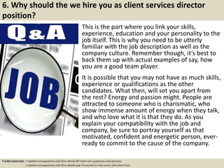 6. Why should the we hire you as client services director
position?
This is the part where you link your skills,
experience, education and your personality to the
job itself. This is why you need to be utterly
familiar with the job description as well as the
company culture. Remember though, it’s best to
back them up with actual examples of say, how
you are a good team player.
It is possible that you may not have as much skills,
experience or qualifications as the other
candidates. What then, will set you apart from
the rest? Energy and passion might. People are
attracted to someone who is charismatic, who
show immense amount of energy when they talk,
and who love what it is that they do. As you
explain your compatibility with the job and
company, be sure to portray yourself as that
motivated, confident and energetic person, ever-
ready to commit to the cause of the company.
Useful materials: • topinterviewquestions.info/free-ebook-80-interview-questions-and-answers
• topinterviewquestions.info/free-ebook-top-18-secrets-to-win-every-job-interviews
 