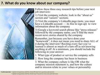 7. What do you know about our company?
Follow these three easy research tips before your next
job interview:
1) Visit the company website; look in the “about us”
section and “careers” sections
2) Visit the company’s LinkedIn page (note, you must
have a LinkedIn account — its free to sign up) to view
information about the company
3) Google a keyword search phrase like “press releases”
followed by the company name; you’ll find the most
recent news stories shared by the company
Remember, just because you have done your
“homework”, it does not mean you need to share ALL of
it during the interview! Reciting every fact you’ve
learned is almost as much of a turn off as not knowing
anything at all! At a minimum, you should include the
following in your answer:
1. What type of product or service the company sells
2. How long the company has been in business
3. What the company culture is like OR what the
company mission statement is, and how the culture
and/or mission relate to your values or personality
Useful materials: • topinterviewquestions.info/free-ebook-80-interview-questions-and-answers
• topinterviewquestions.info/free-ebook-top-18-secrets-to-win-every-job-interviews
 
